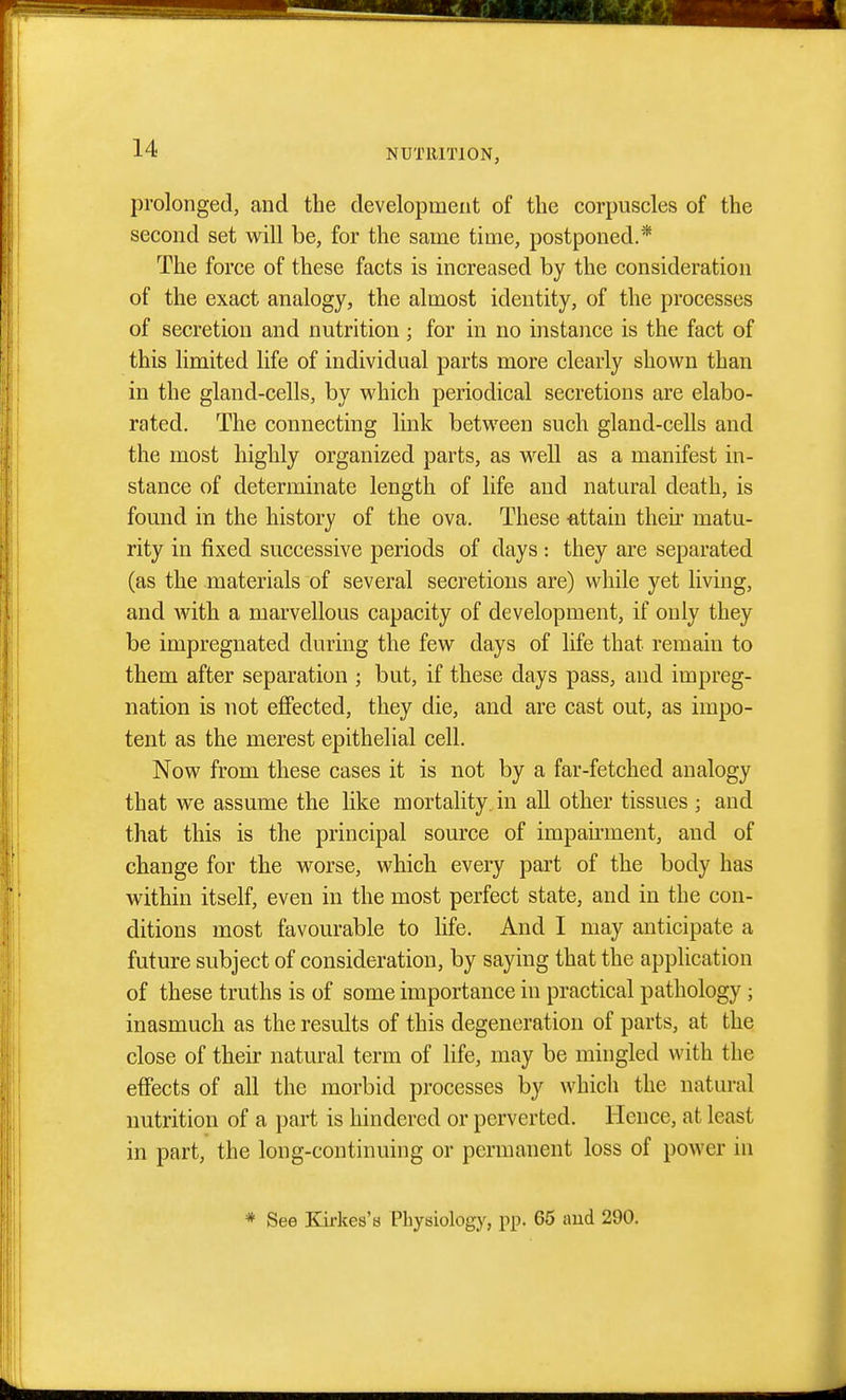 prolonged, and the development of the corpuscles of the second set will be, for the same time, postponed.* The force of these facts is increased by the consideration of the exact analogy, the almost identity, of the processes of secretion and nutrition ; for in no instance is the fact of this limited life of individual parts more clearly shown than in the gland-cells, by which periodical secretions are elabo- rated. The connecting link between such gland-cells and the most highly organized parts, as w^ell as a manifest in- stance of determinate length of life and natural death, is found in the history of the ova. These attain theu' matu- rity in fixed successive periods of days : they are separated (as the materials of several secretions are) while yet living, and Avith a marvellous capacity of development, if only they be impregnated during the few days of life that remain to them after separation ; but, if these days pass, and impreg- nation is not effected, they die, and are cast out, as impo- tent as the merest epithelial cell. Now from these cases it is not by a far-fetched analogy that we assume the like mortality in all other tissues ; and that this is the principal source of impairment, and of change for the worse, which every part of the body has within itself, even in the most perfect state, and in the con- ditions most favourable to life. And I may anticipate a future subject of consideration, by saying that the application of these truths is of some importance in practical pathology; inasmuch as the results of this degeneration of parts, at the close of their natural term of life, may be mingled with the effects of all the morbid processes by which the natural nutrition of a part is hindered or perverted. Hence, at least in part, the long-continuing or permanent loss of power in * See Kirkes'H Physiology, pp. 65 imd 290.