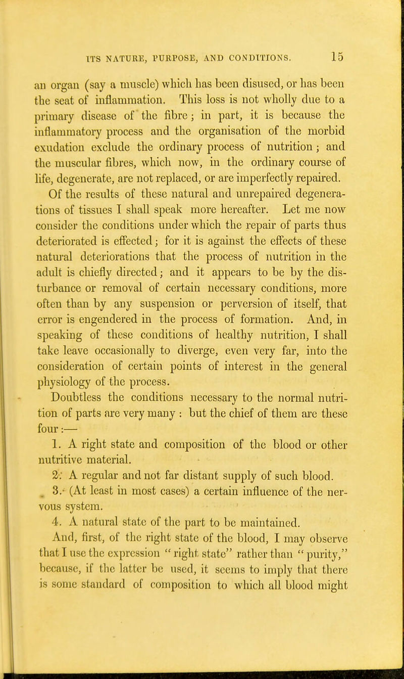 an organ (say a muscle) which has been disused, or has been the seat of inflammation. This loss is not wholly due to a primary disease of the fibre; in part, it is because the inflammatory process and the organisation of the morbid exudation exclude the ordinary process of nutrition; and the muscular fibres, which now, in the ordinary course of life, degenerate, are not replaced, or are imperfectly repaired. Of the results of these natural and unrepaired degenera- tions of tissues I shall speak more hereafter. Let me now consider the conditions under which the repair of parts thus deteriorated is efiected; for it is against the efiects of these natm-al deteriorations that the process of nutrition in the adult is chiefly directed; and it appears to be by the dis- turbance or removal of certain necessary conditions, more often than by any suspension or perversion of itself, that error is engendered in the process of formation. And, in speaking of these conditions of healthy nutrition, I shall take leave occasionally to diverge, even very far, into the consideration of certain points of interest in the general physiology of the process. Doubtless the conditions necessary to the normal nutri- tion of parts are very many : but the chief of them are these four:— 1. A right state and composition of the blood or other nutritive material, 2-; A regular and not far distant supply of such blood. , 3.- (At least in most cases) a certain influence of the ner- vous system. 4. A natural state of the part to be maintained. And, first, of the right state of the blood, I may observe that I use the expression  right state rather than  purity, because, if the latter be used, it seems to imply that there is some standard of composition to which all blood might
