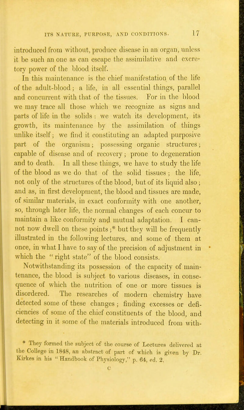 introduced from without, produce disease in an organ, unless it be such an one as can escape the assimilative and excre- tory power of the blood itself. In this maintenance is the chief manifestation of the life of the adult-blood; a hfe, in all essential things, parallel and concurrent with that of the tissues. For in the blood we may trace all those which we recognize as signs and parts of life in the solids : we watch its development, its growth, its maintenance by the assimilation of things unlike itself; we find it constituting an adapted purposive part of the organism; possessing organic structures; capable of disease and of recovery; prone to degeneration and to death. In all these things, we have to study the life of the blood as we do that of the solid tissues ; the life, not only of the structures of the blood, but of its liquid also ; and as, in first development, the blood and tissues are made, of similar materials, in exact conformity with one another, so, through later life, the normal changes of each concur to maintain a like conformity and mutual adaptation. I can- not now dwell on these points but they will be frequently illustrated in the following lectures, and some of them at once, in what I have to say of the precision of adjustment in * which the  right state of the blood consists. Notwithstanding its possession of the capacity of main- tenance, the blood is subject to various diseases, in conse- quence of which the nutrition of one or more tissues is disordered. The researches of modern chemistry have detected some of these changes ; finding excesses or defi- ciencies of some of the chief constituents of the blood, and detecting in it some of the materials introduced from with- * They formed the subject of the course of Lectures delivered at the College in 1848, an ab.stract of part of which is given by Dr, Kirkes in his Handbook of Physiology, p. 64, ed. 2, C