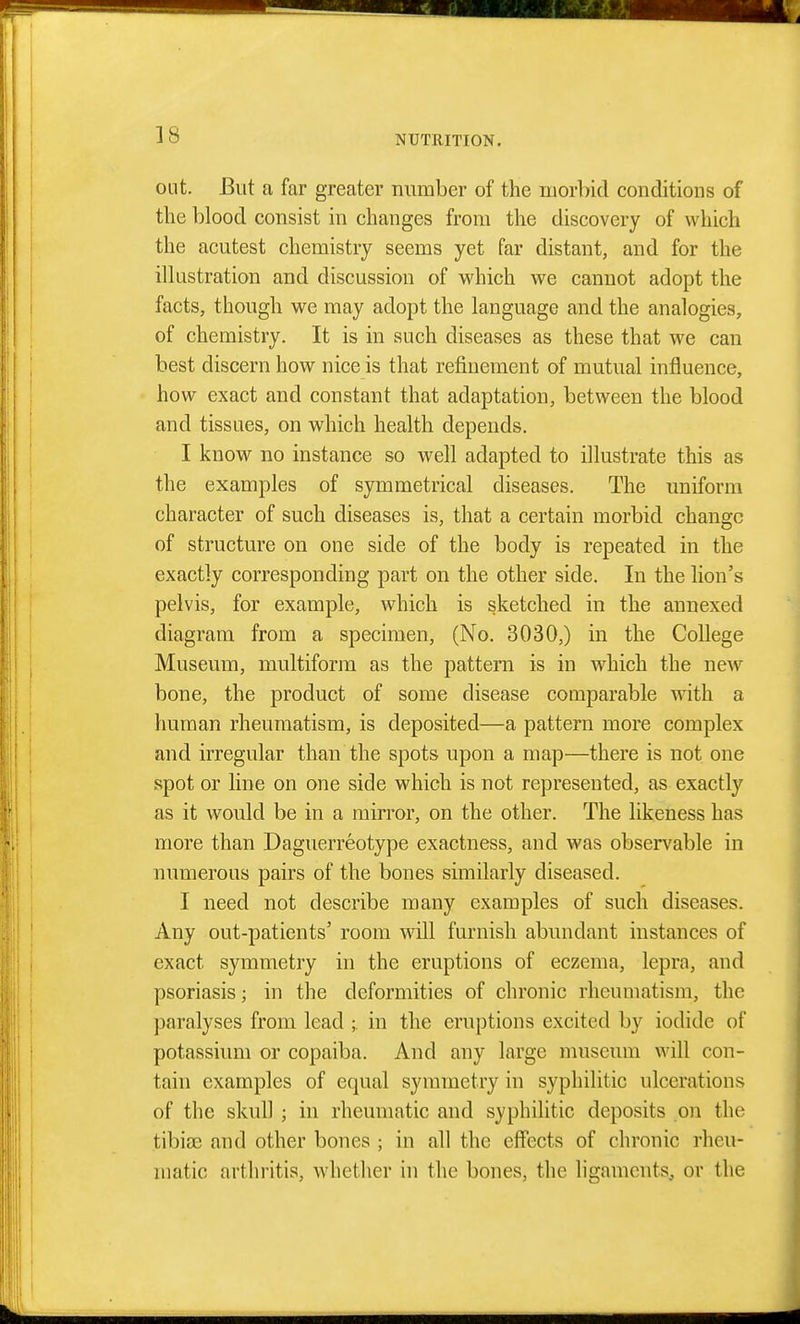 ]8 out. But a far greater number of the morbid conditions of the blood consist in changes from the discovery of which the acutest chemistry seems yet far distant, and for the illustration and discussion of which we cannot adopt the facts, though we may adopt the language and the analogies, of chemistry. It is in such diseases as these that we can best discern how nice is that refinement of mutual influence, how exact and constant that adaptation, between the blood and tissues, on which health depends. I know no instance so well adapted to illustrate this as the examples of symmetrical diseases. The uniform character of such diseases is, that a certain morbid change of structure on one side of the body is repeated in the exactly corresponding part on the other side. In the lion's pelvis, for example, which is sketched in the annexed diagram from a specimen, (No. 3030,) in the College Museum, multiform as the pattern is in which the new bone, the product of some disease comparable with a human rheumatism, is deposited—a pattern more complex and irregular than the spots upon a map—there is not one spot or line on one side which is not represented, as exactly as it would be in a mirror, on the other. The likeness has more than Daguerreotype exactness, and was observable in numerous pairs of the bones similarly diseased. I need not describe many examples of such diseases. Any out-patients' room will furnish abundant instances of exact symmetry in the eruptions of eczema, lepra, and psoriasis; in the deformities of chronic rheumatism, the paralyses from lead ; in the eruptions excited by iodide of potassium or copaiba. And any large museum will con- tain examples of equal symmetry in syphilitic ulcerations of the skull ; in rheumatic and syphilitic deposits on the tibioe and other bones ; in all the effects of chronic rheu- matic arthritis, whether in the bones, the ligaments, or the