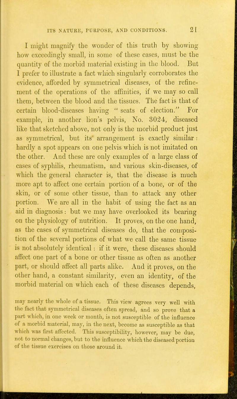 I might magnify the wonder of this truth by showing how exceedingly small, in some of these cases, must be the quantity of the morbid material existing in the blood. But I prefer to illustrate a fact which singularly corroborates the evidence, afforded by symmetrical diseases, of the refine- ment of the operations of the affinities, if we may so call them, between the blood and the tissues. The fact is that of certain blood-diseases having seats of election. For example, in another lion's pelvis. No. 3024, diseased hke that sketched above, not only is the morbid product just as symmetrical, but its' arrangement is exactly similar : hardly a spot appears on one pelvis which is not imitated on the other. And these are only examples of a large class of cases of syphilis, rheumatism, and various skin-diseases, of which the general character is, that the disease is much more apt to affect one certain portion of a bone, or of the skin, or of some other tissue, than to attack any other portion. We are all in the habit of using the fact as an aid in diagnosis : but we may have overlooked its bearing on the physiology of nutrition. It proves, on the one hand, as the cases of symmetrical diseases do, that the composi- tion of the several portions of what we call the same tissue is not absolutely identical: if it were, these diseases should affect one part of a bone or other tissue as often as another part, or should affect all parts alike. And it proves, on the other hand, a constant similarity, even an identity, of the morbid material on which each of these diseases depends, may nearly the whole of a tissue. This view agrees very well with the fact that symmetrical diseases often spread, and so prove that a part which, in one week or month, is not susceptible of the influence of a morbid material, may, in the next, become as susceptible as that which was first affected. This susceptibility, however, may be due, not to normal changes, but to the influence which the diseased portion of the tissue exercises on those around it.