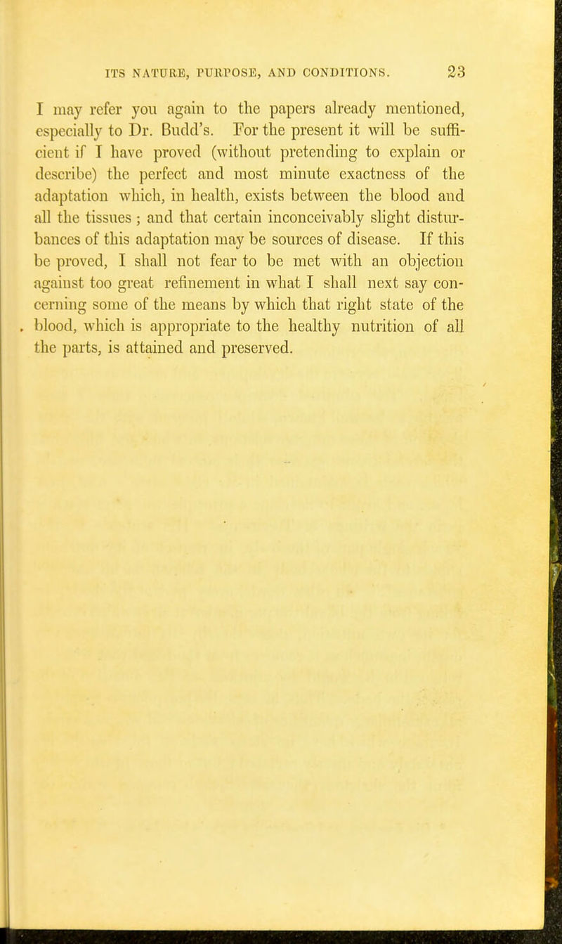 I may refer you again to the papers already mentioned, especially to Dr. Budd's. For the present it will be suffi- cient if I have proved (without pretending to explain or describe) the perfect and most minute exactness of the adaptation which, in health, exists between the blood and all the tissues ; and that certain inconceivably slight distur- bances of this adaptation may be sources of disease. If this be proved, I shall not fear to be met with an objection against too great refinement in what I shall next say con- cerning some of the means by which that right state of the . blood, which is appropriate to the healthy nutrition of all the parts, is attained and preserved.