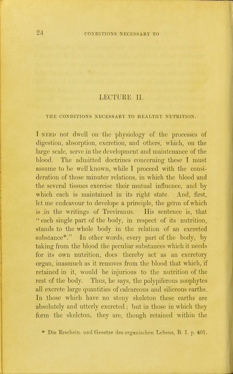LECTURE II. THE CONDITIONS NECESSARY TO HEALTHY NUTRITION. I NEED not dwell on the physiology of the processes of digestion, absorption, excretion, and others, \A'hich, on the large scale, serve in the development and maintenance of the blood. The admitted doctrines concerning these I must assume to be well known, while I proceed with the consi- deration of those minuter relations, in which the blood and the several tissues exercise their mutual influence, and by which each is maintained in its right state. And, first, let me endeavour to develope a principle, the germ of which is ,in the writings of Treviranus. His sentence is, that each single part of the body, in respect of its nutrition, stands to the whole body in the relation of an excreted substance*. In other words, every part of the body, by taking from the blood the peculiar substances which it needs for its own nutrition, does thereby act as an excretory organ, inasmuch as it removes from the blood that which, if retained in it, would be injurious to the nutrition of the rest of the body. Thus, he says, the polypiferous zoophytes all excrete large quantities of calcareous and siliceous earths. In those which have no stony skeleton these earths are absolutely and utterly excreted; but in those in which they form the skeleton, they are, though retained within the ♦ Die Erschein. und Gesetzie des organischen Lebens, B. I. p. 401.