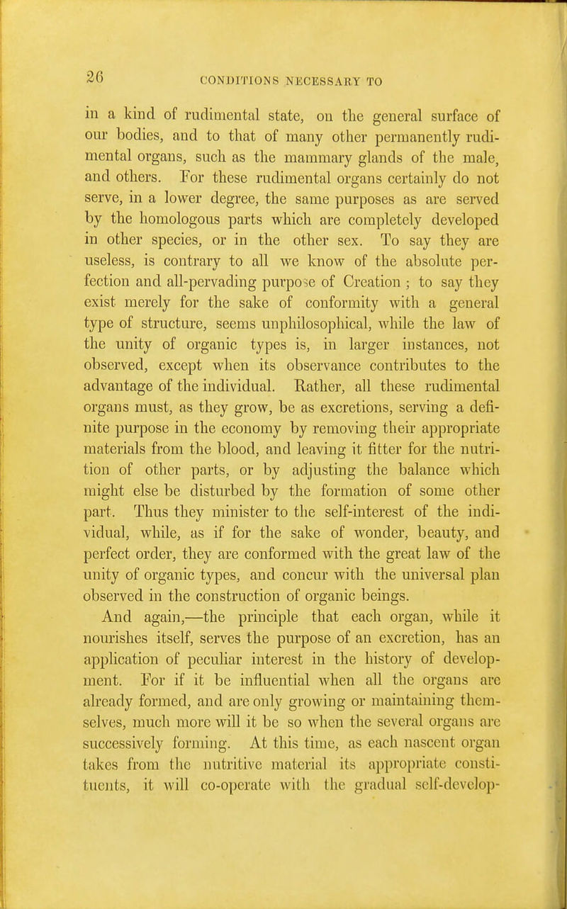 in a kind of rudiniental state, on the general surface of our bodies, and to that of many other permanently rudi- mental organs, such as the mammary glands of the male, and others. For these rudimental organs certainly do not serve, in a lower degree, the same purposes as are served by the homologous parts w^hich are completely developed in other species, or in the other sex. To say they are useless, is contrary to all we know of the absolute per- fection and all-pervading purpose of Creation ; to say they exist merely for the sake of conformity with a general type of structure, seems unphilosophical, while the law of the unity of organic types is, in larger instances, not observed, except when its observance contributes to the advantage of the individual. Rather, all these rudimental organs must, as they grow, be as excretions, serving a defi- nite purpose in the economy by removing their appropriate materials from the blood, and leaving it fitter for the nutri- tion of other parts, or by adjusting the balance which might else be disturbed by the formation of some other part. Thus they minister to the self-interest of the indi- vidual, while, as if for the sake of wonder, beauty, and perfect order, they are conformed with the great law of the unity of organic types, and concur with the universal plan observed in the construction of organic beings. And again,—the principle that each organ, while it nourishes itself, serves the purpose of an excretion, has an application of peculiar interest in the history of develop- ment. For if it be influential when all the organs are already formed, and are only growing or maintaining them- selves, much more will it be so when the several organs are successively forming. At this time, as each nascent organ takes from the nutritive material its appropriate consti- tuents, it will co-operate with the gradual self-develop-