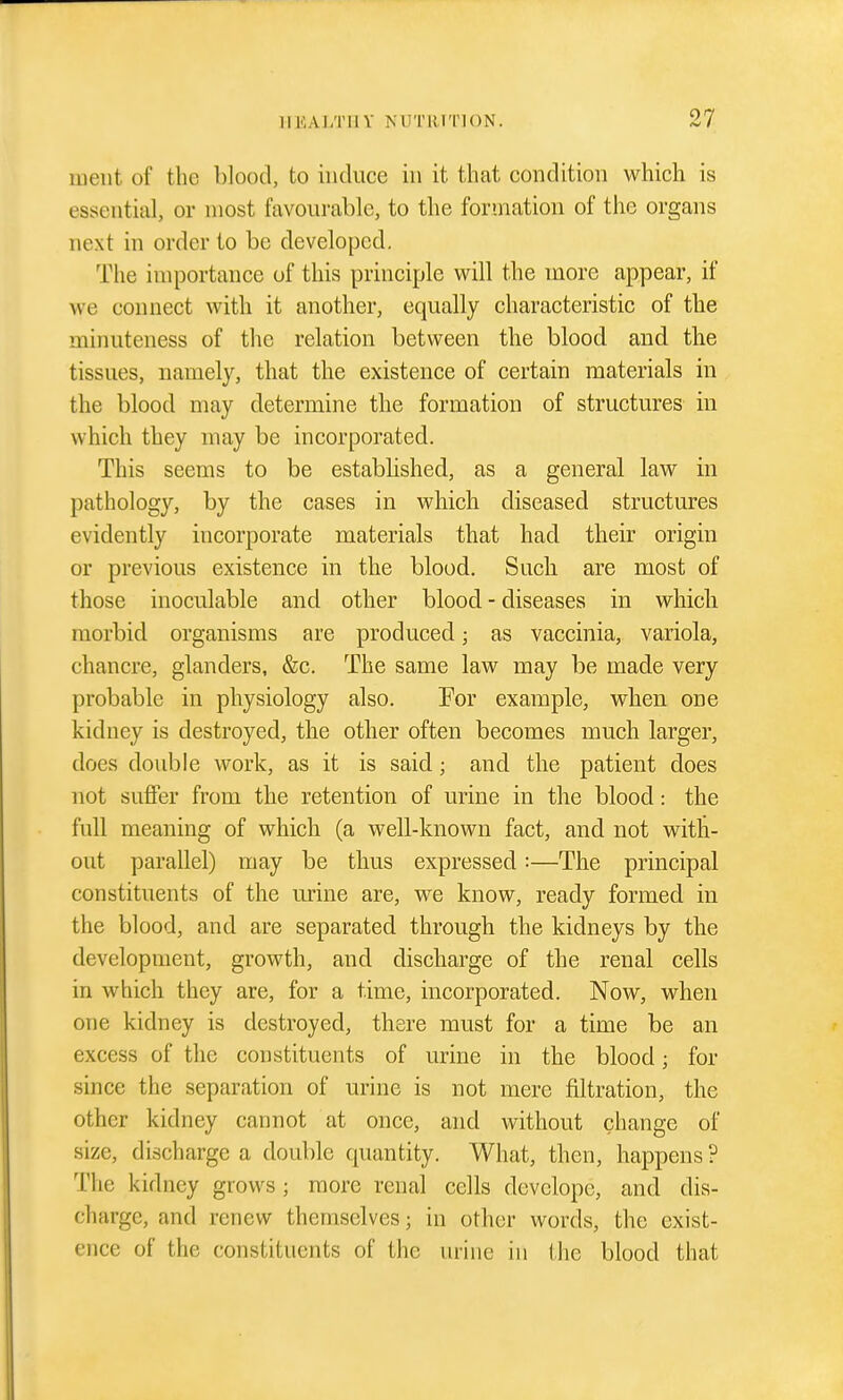 luent of the blood, to induce in it that condition which is essential, or most favourable, to the formation of the organs next in order to be developed. The importance of this principle will the more appear, if we connect with it another, equally characteristic of the minuteness of the relation between the blood and tlie tissues, namely, that the existence of certain materials in the blood may determine the formation of structures in which they may be incorporated. This seems to be established, as a general law in pathology, by the cases in which diseased structures evidently incorporate materials that had their origin or previous existence in the blood. Such, are most of those inoculable and other blood - diseases in whicli morbid organisms are produced; as vaccinia, variola, chancre, glanders, &c. The same law may be made very probable in physiology also. Por example, when one kidney is destroyed, the other often becomes much larger, does double work, as it is said; and the patient does not suffer from the retention of urine in the blood: the full meaning of which (a well-known fact, and not with- out parallel) may be thus expressed:—The principal constituents of the nrine are, we know, ready formed in the blood, and are separated through the kidneys by the development, growth, and discharge of the renal cells in which they are, for a time, incorporated. Now, when one kidney is destroyed, there must for a time be an excess of the constituents of urine in the blood; for since the separation of urine is not mere filtration, the other kidney cannot at once, and without change of size, discharge a double quantity. What, then, happens ? The kidney grows; more renal cells devclope, and dis- charge, and renew themselves; in other words, the exist- ence of the constituents of the urine in the blood that