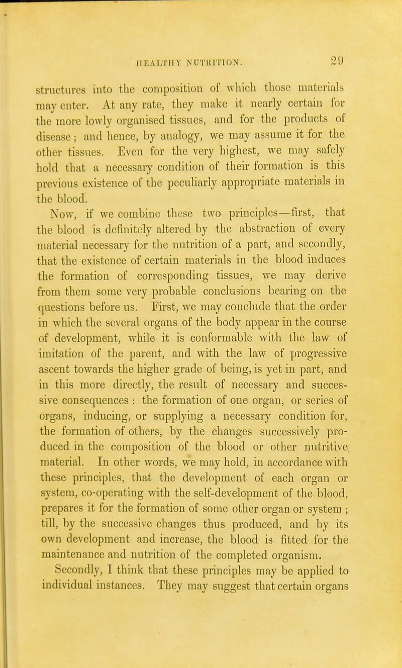 structures into the composition of which those materials may enter. At any rate, they make it nearly certain for the more lowly organised tissues, and for the products of disease; and hence, by analogy, we may assume it for the other tissues. Even for the very highest, we may safely hold that a necessary condition of their formation is this previous existence of the peculiarly appropriate materials in the blood. Now, if we combine these two principles—first, that the blood is definitely altered by the abstraction of every material necessary for the nutrition of a part, and secondly, that the existence of certain materials in the blood induces the formation of corresponding tissues, we may derive from them some very probable conclusions bearing on the questions before us. Fu'st, we may conclude that the order in which the several organs of the body appear in the course of development, while it is conformable with the law of imitation of the parent, and with the law of progressive ascent towards the higher grade of being, is yet in part, and in this more directly, the result of necessary and succes- sive consequences -. the formation of one organ, or series of organs, inducing, or supplying a necessary condition for, the formation of others, by the changes successively pro- duced in the composition of the blood or other nutritive material. In other words, we may hold, in accordance with these principles, that the development of each organ or system, co-operating with the self-development of the blood, prepares it for the formation of some other organ or system ; till, by the successive changes thus produced, and by its own development and increase, the blood is fitted for the maintenance and nutrition of the completed organism. Secondly, I think that these principles may be applied to individual instances. They may suggest that certain organs