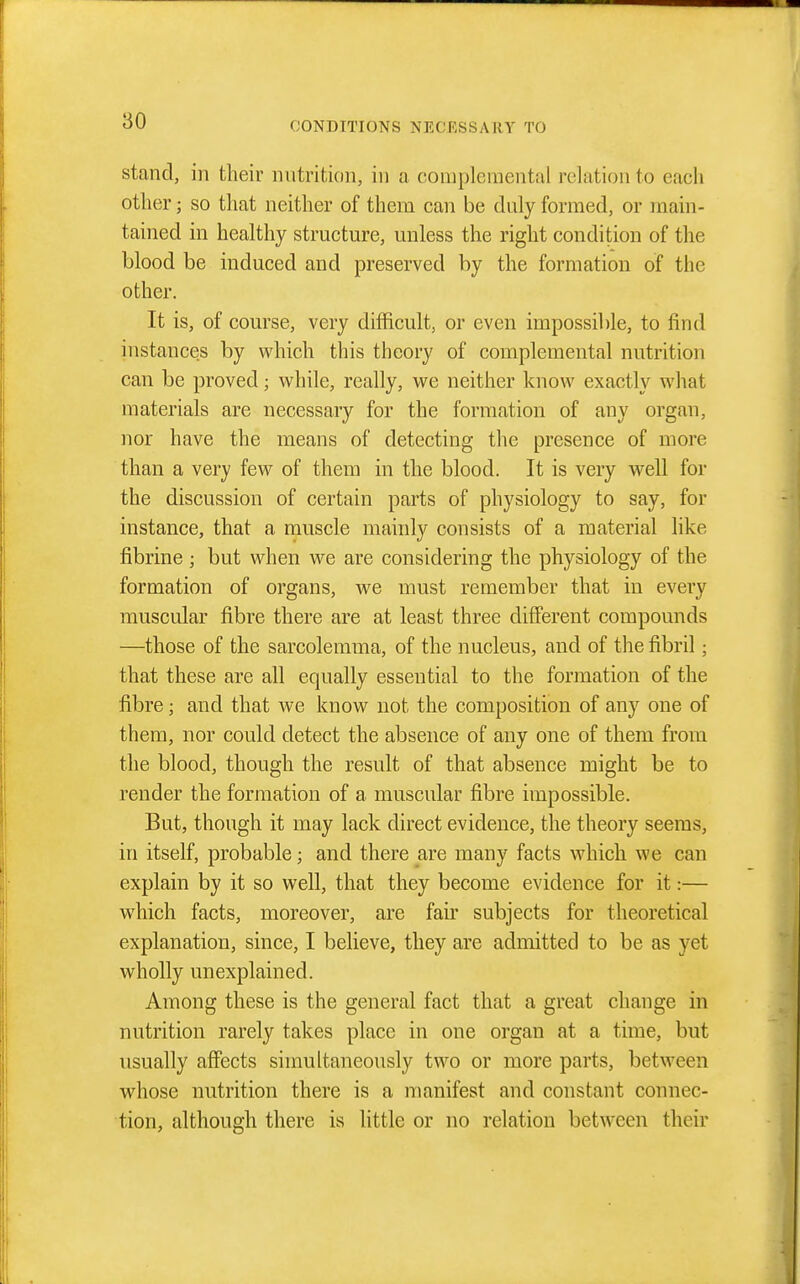 stand, in their nutrition, in a coniplemental relation to each other; so that neither of them can be duly formed, or main- tained in healthy structure, unless the right condition of the blood be induced and preserved by the formation of the other. It is, of course, very difficult, or even impossible, to find instances by which this theory of coniplemental nutrition can be proved; while, really, we neither know exactly what materials are necessary for the formation of any organ, nor have the means of detecting the presence of more than a very few of them in the blood. It is very well for the discussion of certain parts of physiology to say, for instance, that a muscle mainly consists of a material like fibrine ; but when we are considering the physiology of the formation of organs, we must remember that in every muscular fibre there are at least three different compounds —those of the sarcolemma, of the nucleus, and of the fibril; that these are all equally essential to the formation of the fibre; and that we know not the composition of any one of them, nor could detect the absence of any one of them from the blood, though the result of that absence might be to render the formation of a muscular fibre impossible. But, though it may lack direct evidence, the theory seems, in itself, probable; and there are many facts which we can explain by it so well, that they become evidence for it:— which facts, moreover, are fair subjects for theoretical explanation, since, I believe, they are admitted to be as yet wholly unexplained. Among these is the general fact that a great change in nutrition rarely takes place in one organ at a time, but usually affects simultaneously two or more parts, between whose nutrition there is a manifest and constant connec- tion, although there is little or no relation between their