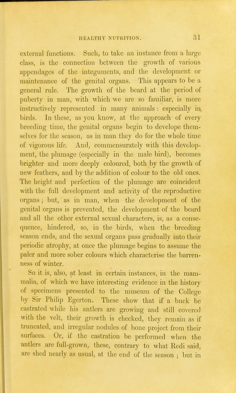 external functions. Such, to take an instance from a large class, is the connection between the growth of various appendages of the integuments, and the development or maintenance of the genital organs. This appears to be a general rule. 'J^he growth of the beard at the period of puberty in man, with which we ai'e so familiar, is more instructively represented in many animals : especially in birds. In these, as you know, at the approach of every breeding time, the genital organs begin to develope them- selves for the season, as in man they do for the whole time of vigorous life. And, commensurately with this develop- ment, the plumage (especially in the male bird), becomes brighter and more deeply coloured, both by the growth of new feathers, and by the addition of colour to the old ones. The height and perfection of the plumage are coincident with the full development and activity of the reproductive organs ; but, as in man, when the development of the genital organs is prevented, the development of the beard and all the other external sexual characters, is, as a conse- quence, hindered, so, in the birds, when the breeding season ends, and the sexual organs pass gradually into their periodic atrophy, at once the plumage begins to assume the paler and more sober colours which characterise the barren- ness of winter. So it is, also, at least in certain instances, in the mam- malia, of which we have interesting evidence in the history of specimens presented to the museum of the College by Sir Philip Egerton. These show that if a buck be castrated while his antlers are growing and still covered with the velt, their growth is checked, they remain as if truncated, and irregular nodules of bone project from their surfaces. Or, if the castration be performed when the antlers are full-grown, these, contrary to what Redi said, are shed nearly as usual, at the end of the season ; but in