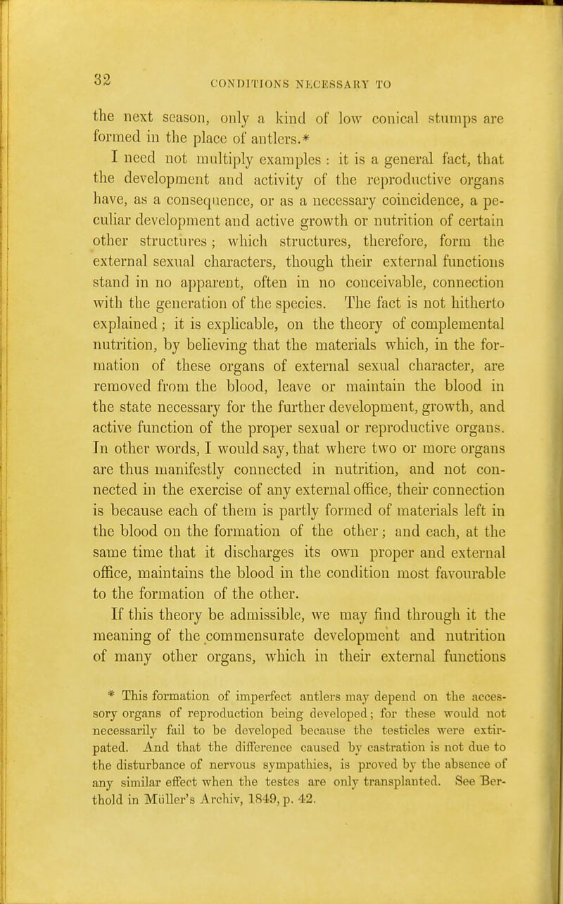 33 the next season, only a kind of low conical stumps are formed in the place of antlers.* I need not multiply examples : it is a general fact, that the development and activity of the reproductive organs have, as a consequence, or as a necessary coincidence, a pe- culiar development and active growth or nutrition of certain other structures; which structures, therefore, form the external sexual characters, though their external functions stand in no apparent, often in no conceivable, connection with the generation of the species. The fact is not hitherto explained ; it is explicable, on the theory of complemental nutrition, by believing that the materials which, in the for- mation of these organs of external sexual character, are removed from the blood, leave or maintain the blood in the state necessary for the further development, growth, and active function of the proper sexual or reproductive organs. In other words, I would say, that where two or more organs are thus manifestlv connected in nutrition, and not con- nected in the exercise of any external office, then* connection is because each of them is partly formed of materials left in the blood on the formation of the other; and each, at the same time that it discharges its own proper and external office, maintains the blood in the condition most favourable to the formation of the other. If this theory be admissible, we may find through it the meaning of the commensurate development and nutrition of many other organs, which in their external functions * This formation of imperfect antlers may depend on the acces- sory organs of reproduction being developed; for these would not necessarily fail to be developed because the testicles were extir- pated. And that the difference caused by castration is not due to the disturbance of nervous sympathies, is proved by the absence of any similar effect when the testes are only transplanted. See Ber- thold in Miiller's Archiv, 1849, p. 42.