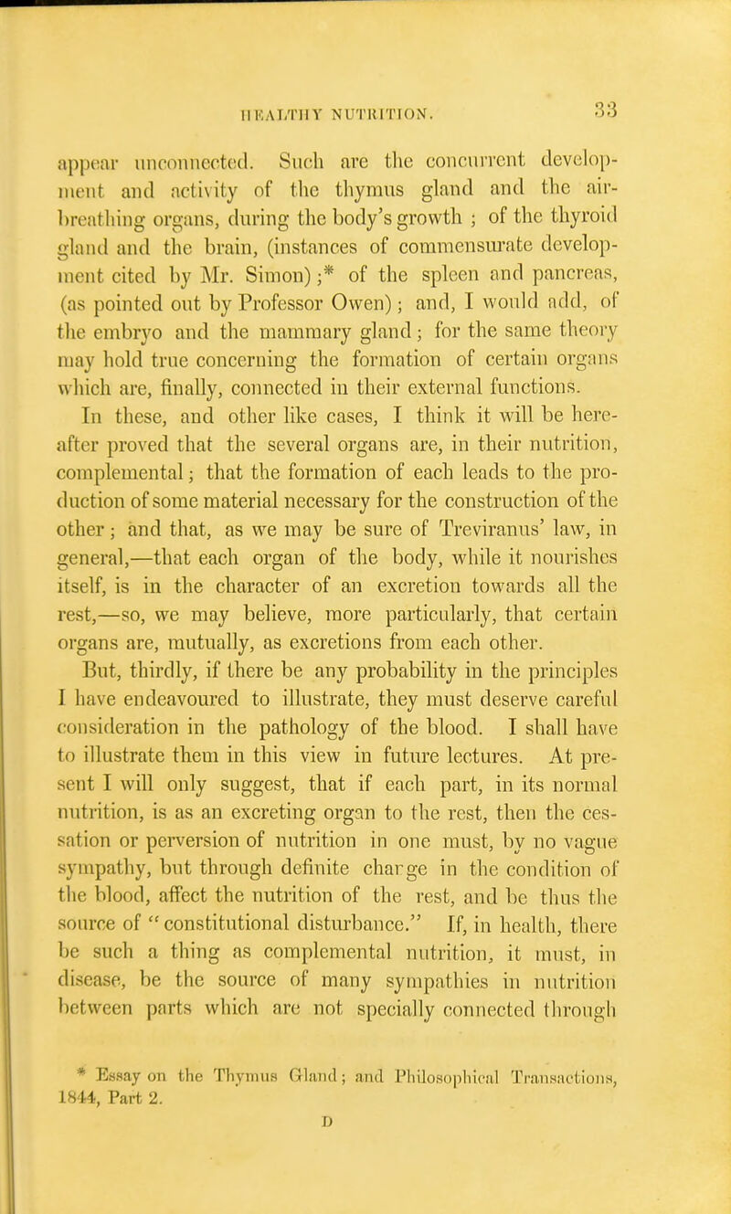 ap[)(!ar unconnected. Such are the concurrent develop- ment and activity of the thymus gland and the air- hreathing organs, during the body's growth ; of the thyroid gland and the brain, (instances of commensurate develop- ment cited by Mr. Simon) ;* of the spleen and pancreas, (as pointed out by Professor Owen); and, I would add, of the embryo and the mammary gland; for the same theory may hold true concerning the formation of certain organs which are, finally, connected iu their external functions. In these, and other like cases, I think it will be here- after proved that the several organs are, in their nutrition, complemental; that the formation of each leads to the pro- duction of some material necessary for the construction of the other; and that, as we may be sure of Treviranus' law, in general,—that each organ of the body, while it nourishes itself, is in the character of an excretion towards all the rest,—so, we may believe, more particularly, that certain organs are, mutually, as excretions from each other. But, thirdly, if there be any probability in the principles I have endeavoured to illustrate, they must deserve careful consirleration in the pathology of the blood. I shall have to illustrate them in this view in future lectures. At pre- sent I will only suggest, that if each part, in its normal nutrition, is as an excreting organ to the rest, then the ces- sation or perversion of nutrition in one must, by no vague sympathy, but through definite charge in the condition of the blood, affect the nutrition of the rest, and be thus the source of  constitutional disturbance. If, in health, there be such a thing as complemental nutrition, it must, in disease, be the source of many sympathies hi nutrition between parts which are not specially connected through * Easay on the Thymus Gland; and Philosophical Transactions, 1844, Part 2. D