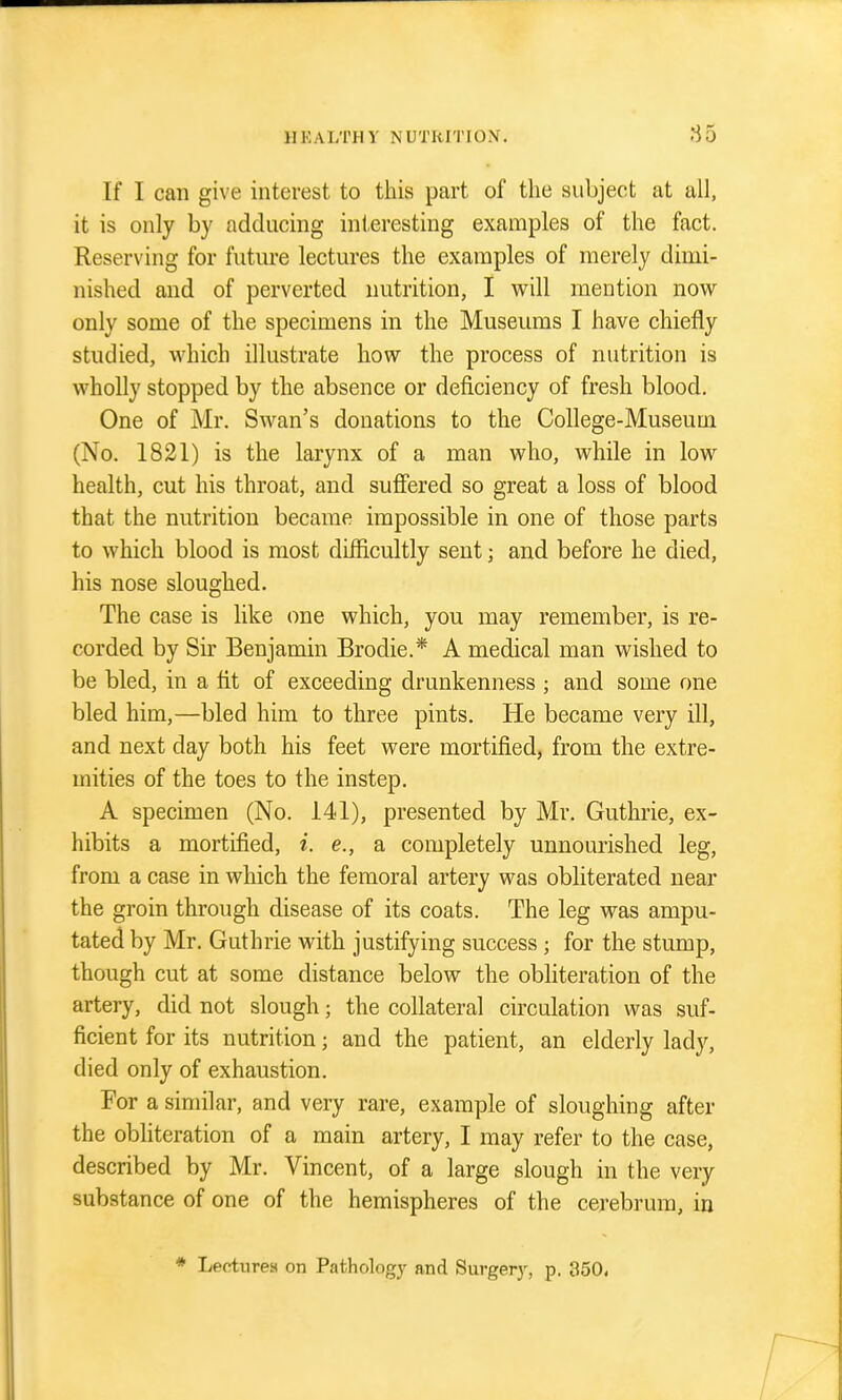 If I can give interest to this part of the subject at all, it is only by adducing interesting examples of the fact. Reserving for future lectures the examples of merely dimi- nished and of perverted nutrition, I will mention now only some of the specimens in the Museums I have chiefly studied, which illustrate how the process of nutrition is wholly stopped by the absence or deficiency of fresh blood. One of Mr. Swan's donations to the College-Museum (No. 1821) is the larynx of a man who, while in low health, cut his throat, and suffered so great a loss of blood that the nutrition became impossible in one of those parts to which blood is most difficultly sent; and before he died, his nose sloughed. The case is like one which, you may remember, is re- corded by Sir Benjamin Brodie.* A medical man wished to be bled, in a fit of exceeding drunkenness ; and some one bled him,—bled him to three pints. He became very ill, and next day both his feet were mortified, from the extre- mities of the toes to the instep. A specimen (No. 141), presented by Mr. Guthrie, ex- hibits a mortified, i. e., a completely unnourished leg, from a case in which the femoral artery was obliterated near the groin through disease of its coats. The leg was ampu- tated by Mr. Guthrie with justifying success; for the stump, though cut at some distance below the obliteration of the artery, did not slough; the collateral circulation was suf- ficient for its nutrition; and the patient, an elderly lady, died only of exhaustion. For a similar, and very rare, example of sloughing after the obliteration of a main artery, I may refer to the case, described by Mr. Vincent, of a large slough in the very substance of one of the hemispheres of the cerebrum, in ♦ lyectiires on Pathology and Surgery, p. 350.