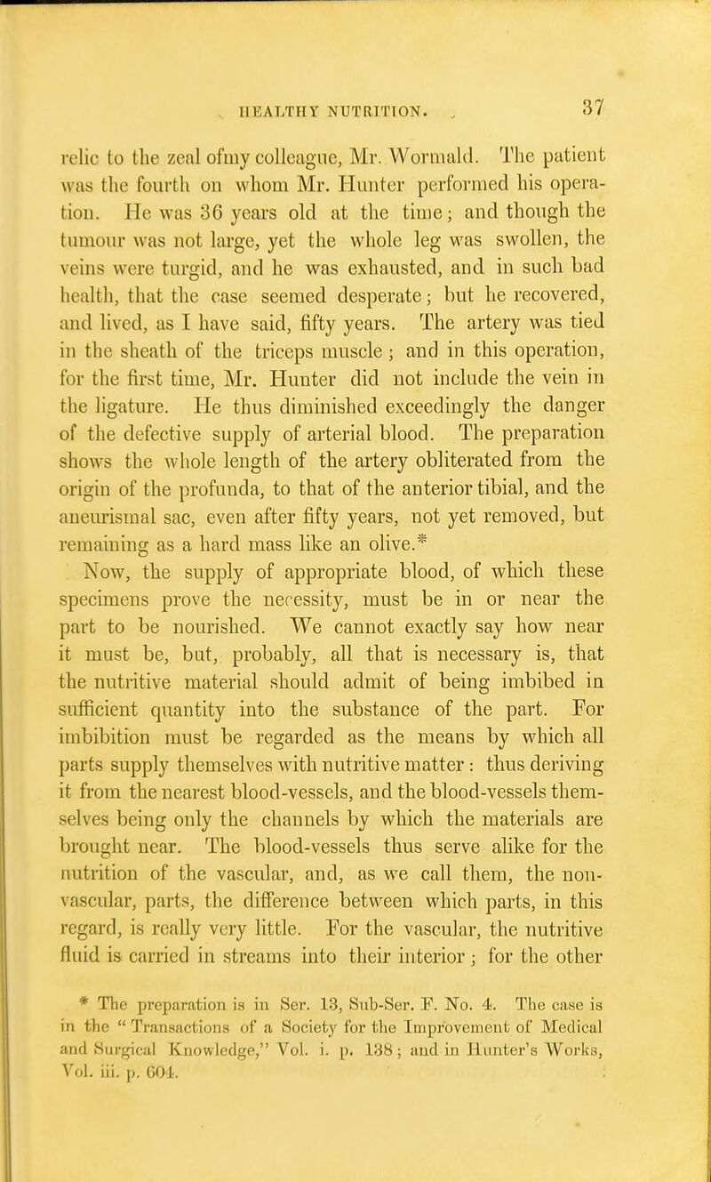relic to the zeal ofiiiy colleague, Mr. AVorniald. The patient was the fourth on whom Mr. Hunter performed his opera- tion. He was 36 years old at the time; and though the tumour was not large, yet the whole leg was swollen, the veins were turgid, and he was exhausted, and in such bad health, that the case seemed desperate; but he recovered, and lived, as I have said, fifty years. The artery was tied in the sheath of the triceps muscle ; and in this operation, for the first time, Mr. Hunter did not include the vein in the ligature. He thus diminished exceedingly the danger of the defective supply of arterial blood. The preparation shows the whole length of the artery obliterated from the origin of the profunda, to that of the anterior tibial, and the aneurismal sac, even after fifty years, not yet removed, but remaining as a hard mass like an olive.* Now, the supply of appropriate blood, of which these specimens prove the necessity, must be in or near the part to be nourished. We cannot exactly say how near it must be, but, probably, all that is necessary is, that the nutritive material should admit of being imbibed in sufficient quantity into the substance of the part. For imbibition must be regarded as the means by which all parts supply themselves with nutritive matter: thus deriving it from the nearest blood-vessels, and the blood-vessels them- selves being only the channels by which the materials are brought near. The blood-vessels thus serve alike for the nutrition of the vascular, and, as we call them, the non- vascular, parts, the difference between which parts, in this regard, is really very little. For the vascular, the nutritive fluid is carried in streams into their interior; for the other * The preparation is in JSer. 13, Snb-Ser. F. No. 4. The case is in the  Transactions of a Society for the Improvement of Medical and Surgical Knowledge, Vol. i. p. 138; and in Hunter's Works, Vol. iii. p. 601.