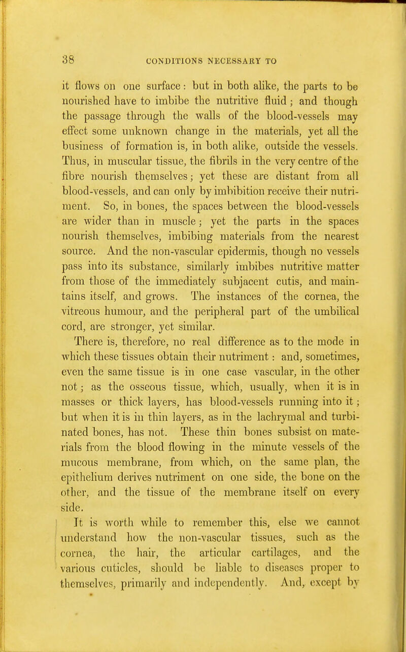 it floAvs on one surface: but in both alike, the parts to be nourished have to imbibe the nutritive fluid; and though the passage through the walls of the blood-vessels may effect some unknown change in the materials, yet all the business of formation is, in both alike, outside the vessels. Thus, in muscular tissue, the fibrils in the very centre of the fibre nourish themselves; yet these are distant from all blood-vessels, and can only by imbibition receive their nutri- ment. So, in bones, the spaces between the blood-vessels are wider than in muscle; yet the parts in the spaces nourish themselves, imbibing materials from the nearest source. And the non-vascular epidermis, though no vessels pass into its substance, similarly imbibes nutritive matter from those of the immediately subjacent cutis, and main- tains itself, and grows. The instances of the cornea, the vitreous humour, and the peripheral part of the umbilical cord, are stronger, yet similar. There is, therefore, no real difierence as to the mode in which these tissues obtain their nutriment: and, sometimes, even the same tissue is in one case vascular, in the other not; as the osseous tissue, which, usually, when it is in masses or thick layers, has blood-vessels running into it; but when it is in thin layers, as in the lachrymal and turbi- nated bones, has not. These thin bones subsist on mate- rials from the blood flowing in the minute vessels of the mucous membrane, from which, on the same plan, the epithelium deiives nutriment on one side, the bone on the other, and the tissue of the membrane itself on every side. It is worth while to remember this, else we cannot understand how the non-vascular tissues, such as the cornea, the hair, the articular cartilages, and the various cuticles, should be liable to diseases proper to themselves, primarily and independently. And, except by