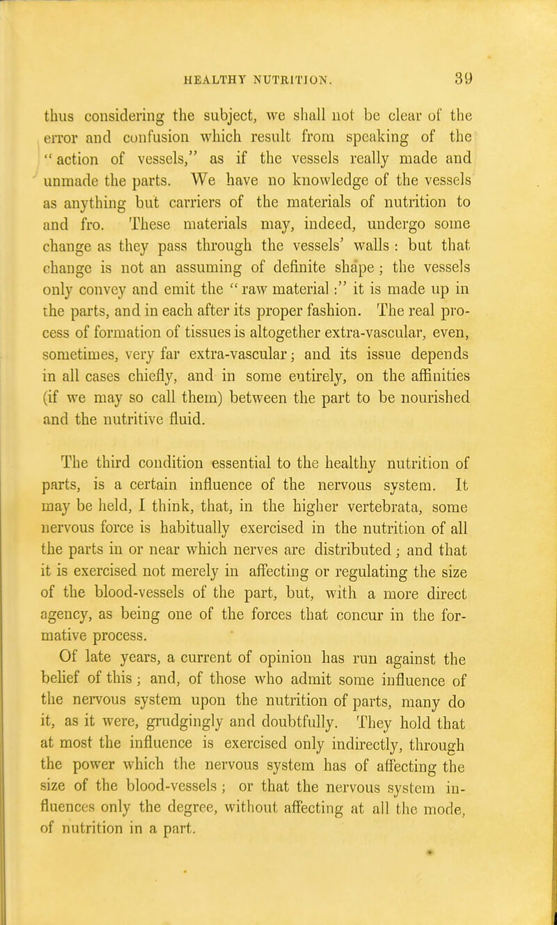 thus considering the subject, we shall not be clear of the error and confusion which result from speaking of the action of vessels, as if the vessels really made and ' unmade the parts. We have no knowledge of the vessels as anything but carriers of the materials of nutrition to and fro. These materials may, indeed, undergo some change as they pass through the vessels' walls : but that change is not an assuming of definite shape ; the vessels only convey and emit the raw material: it is made up in the parts, and in each after its proper fashion. The real pro- cess of formation of tissues is altogether extra-vascular, even, sometimes, very far extra-vascular; and its issue depends in all cases chiefly, and in some entirely, on the affinities (if we may so call them) between the part to be nourished and the nutritive fluid. The third condition essential to the healthy nutrition of parts, is a certain influence of the nervous system. It may be held, 1 think, that, in the higher vertebrata, some nervous force is habitually exercised in the nutrition of all the parts in or near which nerves are distributed; and that it is exercised not merely in aff'ecting or regulating the size of the blood-vessels of the part, but, with a more direct agency, as being one of the forces that concur in the for- mative process. Of late years, a current of opinion has run against the belief of this ; and, of those who admit some influence of the neiTous system upon the nutrition of parts, many do it, as it were, gnidgingly and doubtfully. They hold that at most the influence is exercised only indirectly, through the power which the nervous system has of affecting the size of the blood-vessels ; or that the nervous system in- fluences only the degree, without affecting at all the mode, of nutrition in a part.