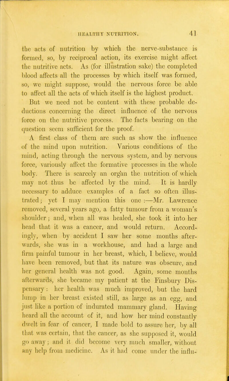 the acts of nutrition by which the nerve-substance is formed, so, by reciprocal action, its exercise might affect the nutritive acts. As (for ilhistration sake) the completed blood affects all the processes by v^^hich itself was formed, so, we might su])pose, would the nervous force be able to affect all the acts of which itself is the highest product. But we need not be content with these probable de- ductions concerning the direct influence of the nervous force on the nutritive process. The facts bearing on the ([uestion seem sufficient for the proof. A first class of them are such as show the influence of the mind upon nutrition. Various conditions of the mind, acting through the nervous system, and by nervous force, variously affect the formative processes in the whole body. There is scarcely an organ the nutrition of which may not thus be affected by the mind. It is hardly necessary to adduce examples of a fact so often illus- trated ; yet I may mention this one :—Mr. Lawrence removed, several years ago, a fatty tumour from a woman's shoulder; and, when all was healed, she took it into her head that it was a cancer, and would return. Accord- ingly, when by accident I saw her some months after- wards, she was in a workhouse, and had a large and firm painful tumour in her breast, which, I believe, would have been removed, but that its nature was obscure, and her general health was not good. Again, some months afterwards, she became my patient at the Finsbury Dis- pensary : her health was much improved, but the hard lump in her breast existed still, as large as an egg, and just like a portion of indurated mammary gland. Having heard all the account of it, and how her mind constantly dwelt in fear of cancer, I made bold to assure her, by all that was certain, that the cancer, as she supposed it, would go away; and it (Ud become very much smaller, without any help from medicine. As it had come imder the influ-
