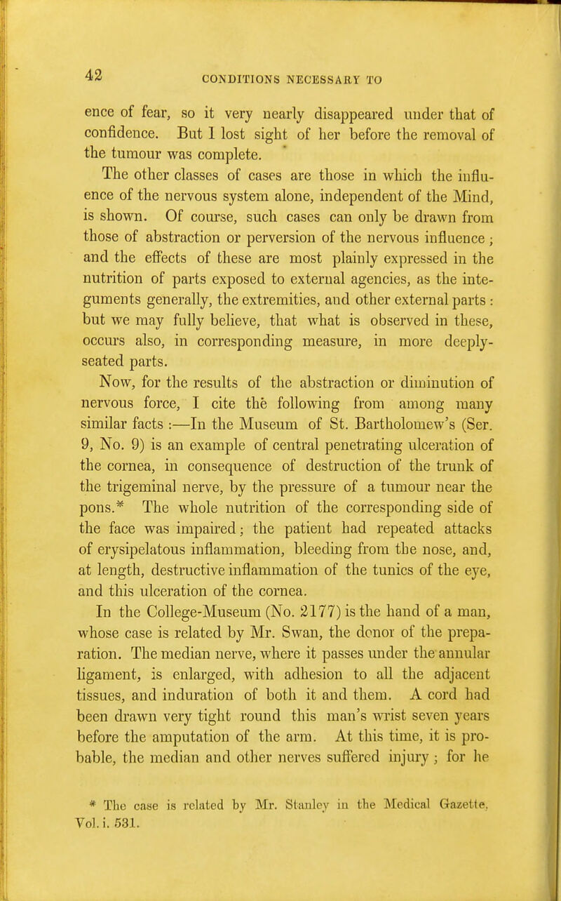 CONDITIONS NECESSARY TO ence of fear, so it very uearly disappeared under that of confidence. But 1 lost sight of her before the removal of the tumour was complete. The other classes of cases are those in which the influ- ence of the nervous system alone, independent of the Mind, is shown. Of course, such cases can only be drawn from those of abstraction or perversion of the nervous influence ; and the efi^ects of these are most plainly expressed in the nutrition of parts exposed to external agencies, as the inte- guments generally, the extremities, and other external parts : but we may fully believe, that what is observed in these, occurs also, in corresponding measure, in more deeply- seated parts. Now, for the results of the abstraction or diminution of nervous force, I cite the following from among many similar facts :—In the Museum of St, Bartholomew's (Ser. 9, No. 9) is an example of central penetrating ulceration of the cornea, in consequence of destruction of the trunk of the trigeminal nerve, by the pressure of a tumour near the pons.* The whole nutrition of the corresponding side of the face was impaired; the patient had repeated attacks of erysipelatous inflammation, bleeding from the nose, and, at length, destructive inflammation of the tunics of the eye, and this ulceration of the cornea. In the College-Musemn (No. 2177) is the hand of a man, whose case is related by Mr. Swan, the donor of the prepa- ration. The median nerve, where it passes under the annular ligament, is enlarged, with adhesion to all the adjacent tissues, and induration of both it and them. A cord had been drawn very tight round this man's wrist seven years before the amputation of the arm. At this time, it is pro- bable, the median and other nerves suffered injury ; for he * The case is related by Mr. Stanley in the l^Iedical Gazette, Vol. i. 531.