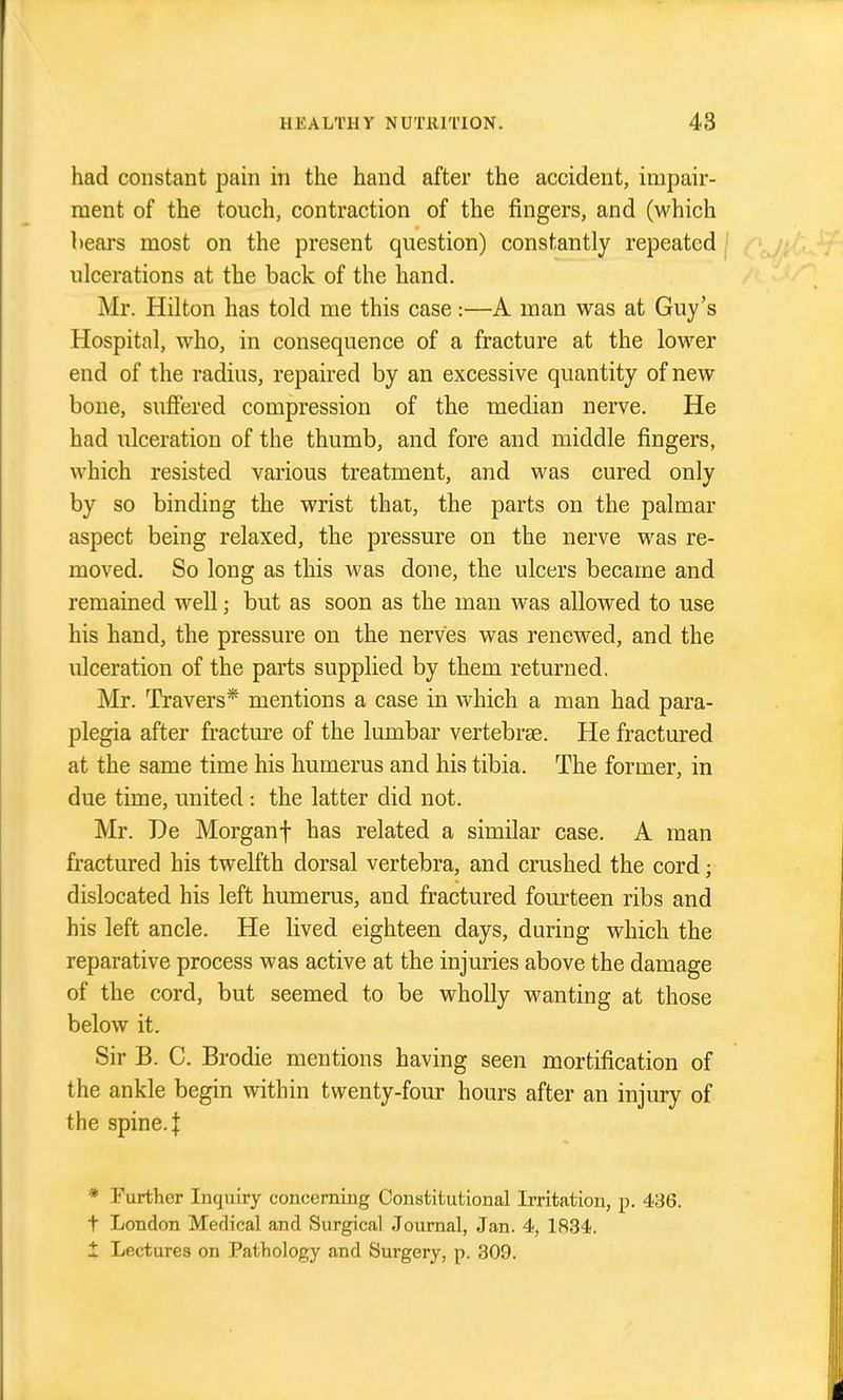 had constant pain in the hand after the accident, impair- ment of the touch, contraction of the fingers, and (which hears most on the present question) constantly repeated ulcerations at the back of the hand. Mr. Hilton has told me this case:—A man was at Guy's Hospital, who, in consequence of a fracture at the lower end of the radius, repaired by an excessive quantity of new bone, suffered compression of the median nerve. He had ulceration of the thumb, and fore and middle fingers, which resisted various treatment, and was cured only by so binding the wrist that, the parts on the palmar aspect being relaxed, the pressure on the nerve was re- moved. So long as this was done, the ulcers became and remained well; but as soon as the man was allowed to use his hand, the pressure on the nerves was rencAved, and the ulceration of the parts supplied by them returned. Mr. Travers* mentions a case in which a man had para- plegia after fracture of the lumbar vertebrse. He fractm-ed at the same time his humerus and his tibia. The former, in due time, united : the latter did not. Mr. De Morganf has related a similar case. A man fractured his twelfth dorsal vertebra, and crushed the cord; dislocated his left humerus, and fractured fourteen ribs and his left ancle. He lived eighteen days, during which the reparative process was active at the injuries above the damage of the cord, but seemed to be wholly wanting at those below it. Sir B. C. Brodie mentions having seen mortification of the ankle begin within twenty-four hours after an injury of the spine, f * Further Inquiry concerning Constitutional Irritation, p. 436. t London Medical and Surgical Journal, Jan. 4, 1834. 1 Lectures on Pathology and Surgery, p. 309.