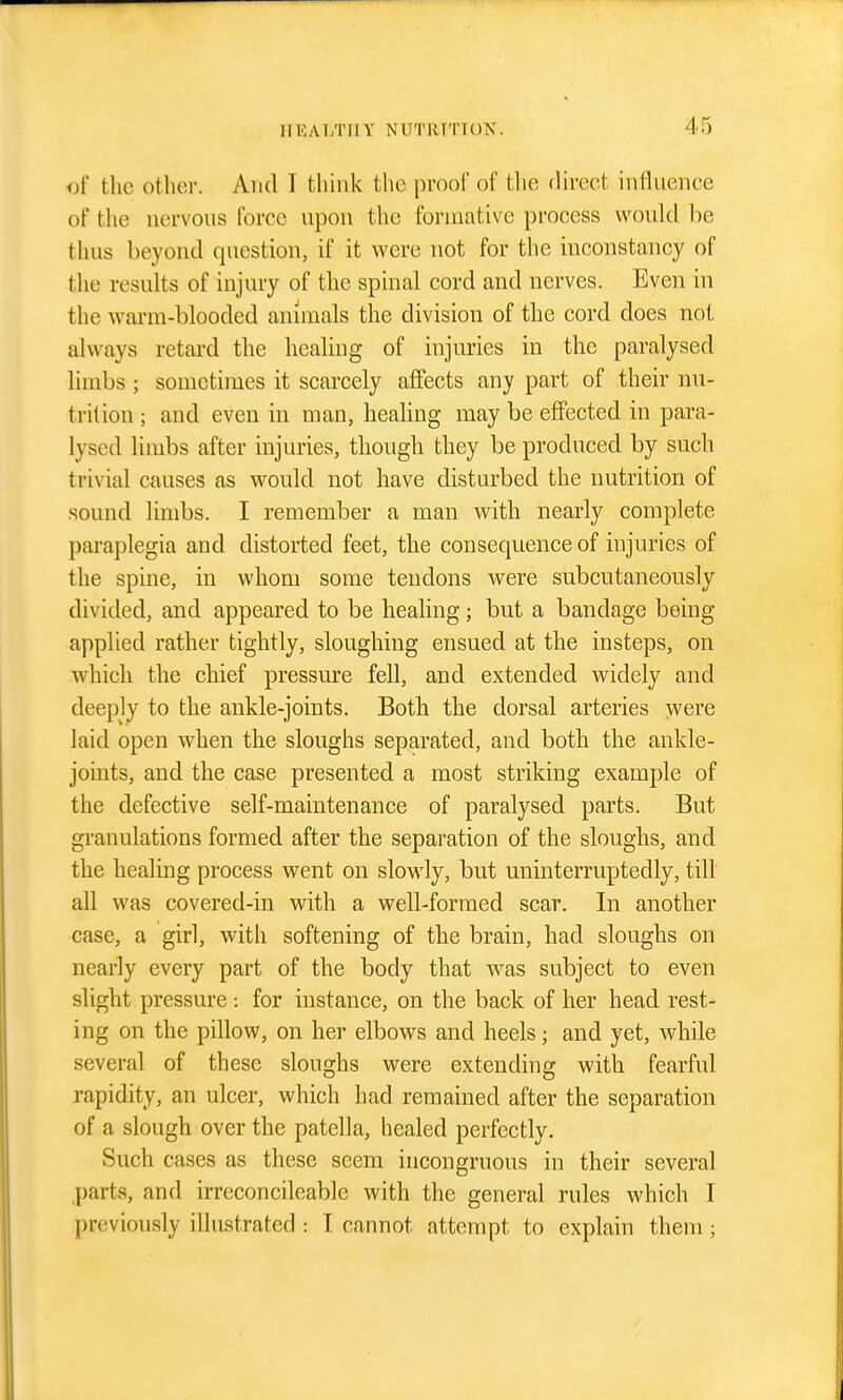 of the other. And T thhik the proof of the direct influence of the nervous force upon the formative process would be thus beyond question, if it were not for the inconstancy of the results of injury of the spinal cord and nerves. Even in the warm-blooded animals the division of the cord does not always retard the healing of injuries in the paralysed limbs ; sometimes it scarcely affects any part of their nu- trition ; and even in man, heahng may be effected in para- lysed limbs after injuries, though they be produced by such trivial causes as would not have disturbed the nutrition of sound limbs. I remember a man with nearly complete paraplegia and distorted feet, the consequence of injuries of the spine, in whom some tendons were subcutaneously divided, and appeared to be healing; but a bandage being applied rather tightly, sloughing ensued at the insteps, on which the chief pressure fell, and extended widely and deeply to the ankle-joints. Both the dorsal arteries were laid open when the sloughs separated, and both the ankle- joints, and the case presented a most striking example of the defective self-maintenance of paralysed parts. But granulations formed after the separation of the sloughs, and the healing process went on slowly, but miinterruptedly, till all was covered-in with a well-formed scar. In another case, a girl, with softening of the brain, had sloughs on nearly every part of the body that was subject to even slight pressure for instance, on the back of her head rest- ing on the pillow, on her elbows and heels; and yet, while several of these sloughs were extending with fearful rapidity, an ulcer, which had remained after the separation of a slough over the patella, healed perfectly. Such cases as these seem incongruous in their several parts, and irrcconcileable with the general rules which I j)reviously illustrated : I cannot attempt to explain them;