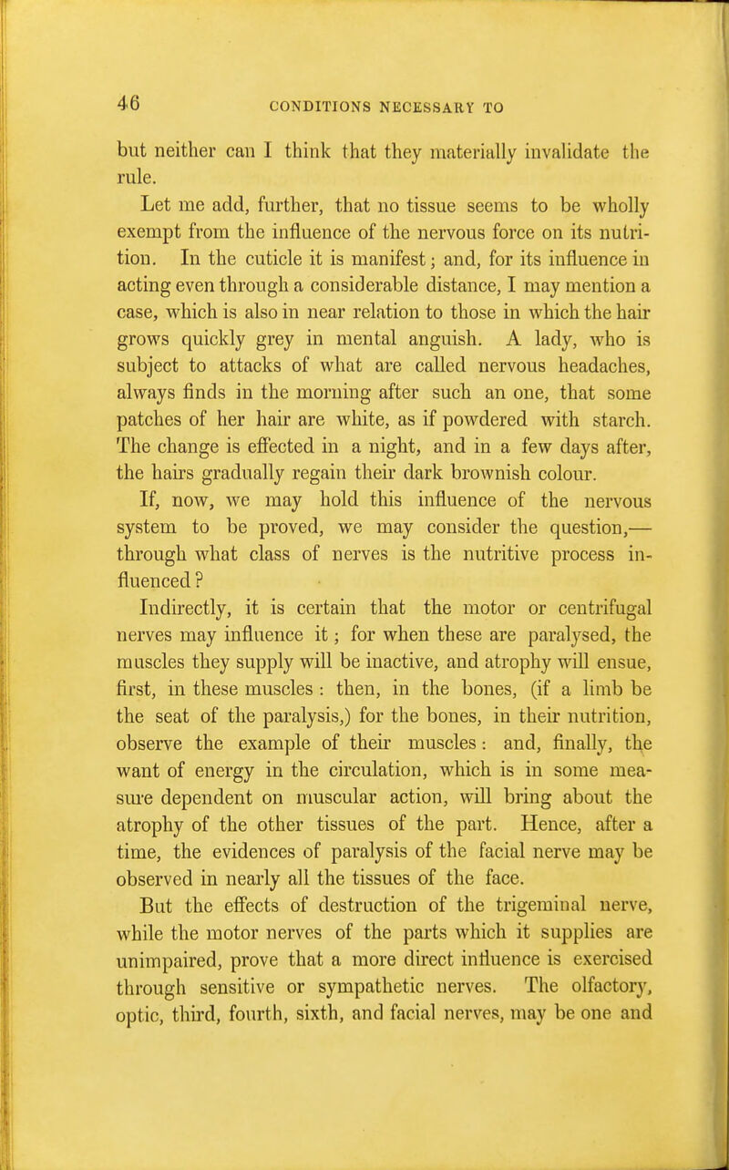 but neither can I think that they materially invalidate the rule. Let me add, further, that no tissue seems to be wholly exempt from the influence of the nervous force on its nutri- tion. In the cuticle it is manifest; and, for its influence in acting even through a considerable distance, I may mention a case, which is also in near relation to those in which the hair grows quickly grey in mental anguish. A lady, Avho is subject to attacks of what are called nervous headaches, always finds in the morning after such an one, that some patches of her hair are white, as if powdered with starch. The change is efiected in a night, and in a few days after, the haKS gradually regain their dark brownish colour. If, now, we may hold this influence of the nervous system to be proved, we may consider the question,— through what class of nerves is the nutritive process in- fluenced ? Indirectly, it is certain that the motor or centrifugal nerves may influence it; for when these are paralysed, the muscles they supply will be inactive, and atrophy will ensue, first, in these muscles : then, in the bones, (if a limb be the seat of the paralysis,) for the bones, in their nutrition, observe the example of their muscles: and, finally, the want of energy in the circulation, which is in some mea- sm-e dependent on nmscular action, will bring about the atrophy of the other tissues of the part. Hence, after a time, the evidences of paralysis of the facial nerve may be observed in nearly all the tissues of the face. But the efiects of destruction of the trigeminal nerve, while the motor nerves of the parts which it supplies are unimpaired, prove that a more direct influence is exercised through sensitive or sympathetic nerves. The olfactory, optic, third, fourth, sixth, and facial nerves, may be one and