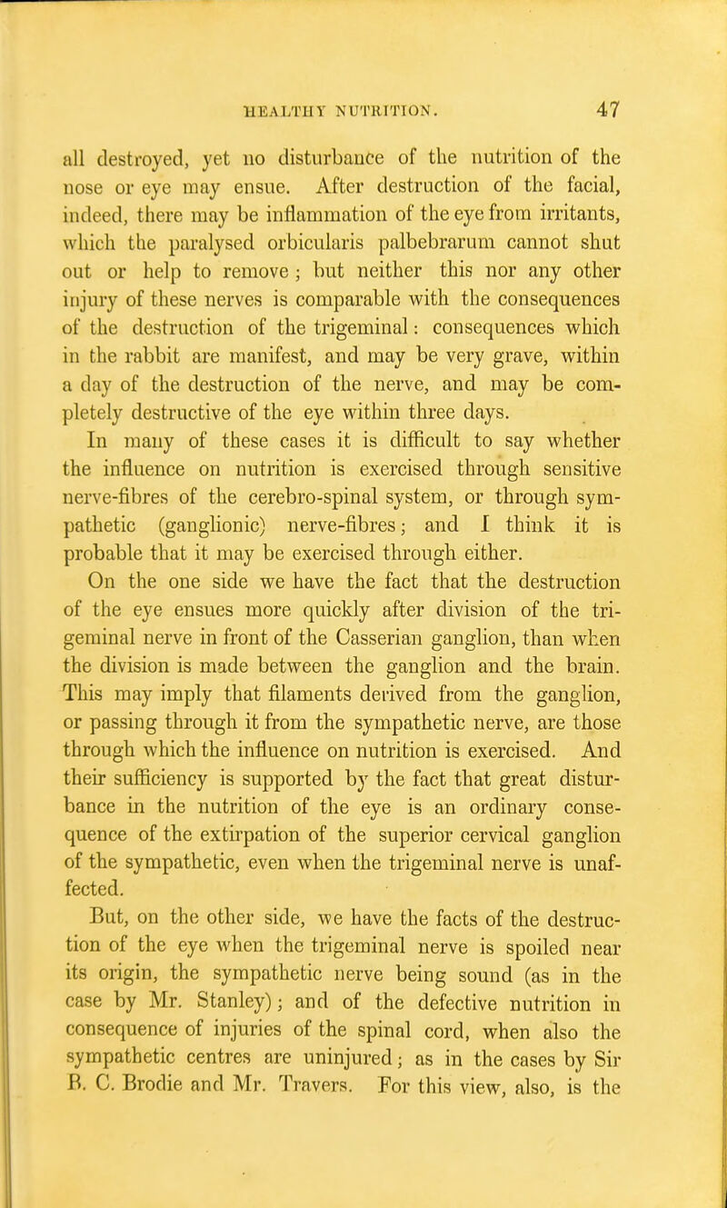 all destroyed, yet no disturbanfe of the nutrition of the nose or eye may ensue. After destruction of the facial, indeed, there may be inflammation of the eye from irritants, which the paralysed orbicularis palbebrarum cannot shut out or help to remove ; but neither this nor any other injury of these nerves is comparable with the consequences of the destruction of the trigeminal: consequences which in the rabbit are manifest, and may be very grave, within a day of the destruction of the nerve, and may be com- pletely destructive of the eye within three days. In many of these cases it is difficult to say whether the influence on nutrition is exercised through sensitive nerve-fibres of the cerebro-spinal system, or through sym- pathetic (ganglionic) nerve-fibres; and I think it is probable that it may be exercised through either. On the one side we have the fact that the destruction of the eye ensues more quickly after division of the tri- geminal nerve in front of the Casserian ganglion, than when the division is made between the ganglion and the brain. This may imply that filaments derived from the ganglion, or passing through it from the sympathetic nerve, are those through which the influence on nutrition is exercised. And their sufiiciency is supported by the fact that great distur- bance in the nutrition of the eye is an ordinary conse- quence of the extirpation of the superior cervical ganglion of the sympathetic, even when the trigeminal nerve is unaf- fected. But, on the other side, we have the facts of the destruc- tion of the eye when the trigeminal nerve is spoiled near its origin, the sympathetic nerve being sound (as in the case by Mr. Stanley); and of the defective nutrition in consequence of injuries of the spinal cord, when also the sympathetic centres are uninjured; as in the cases by Sir B. C. Brodie and Mr. Travers. For this view, also, is the