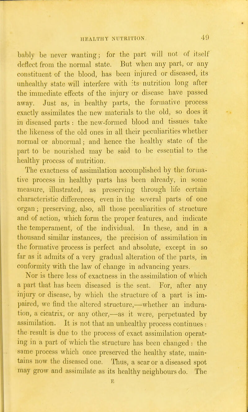 bilbly be never wanting; for the part will not of itself (leHcct from the normal state. But when any part, or any constituent of the blood, has been injured or diseased, its unhealthy state will interfere with its nutrition long after the innnediate effects of the injury or disease have passed away. Just as, in healthy parts, the formative process exactly assimilates the new^ materials to the old, so does it in diseased parts : the new-formed blood and tissues take the likeness of the old ones in all their peculiarities whether normal or abnormal; and hence the healthy state of the part to be nom-ished may be said to be essential to the healthy process of nutrition. The exactness of assimilation accomplished by the forma- tive process in healthy parts has been already, in some measure, illustrated, as preserving through life certain characteristic differences, even in the severed parts of one organ; preserving, also, all those peculiarities of structm'e and of action, which form the proper features, and indicate the temperament, of the individual. In these, and in a thousand similar instances, the precision of assimilation in the formative process is perfect and absolute, except in so far as it admits of a very gradual alteration of the parts, in conformity with the law of change in advancing years. Nor is there less of exactness in the assimilation of which a part that has been diseased is the seat. Eor, after any injury or disease, by which the structure of a part is im- })aired, we find the altered structure,—whether an indura- tion, a cicatrix, or any other,—as it were, perpetuated by assimilation. It is not that an unhealthy process continues : the result is due to the process of exact assimilation operat- ing in a part of which the structure has been changed : the same process which once preserved the healthy state, main- tains now the diseased one. Tlius, a scar or a diseased spot may grow and assimilate as its healthy neighboui's do. The E