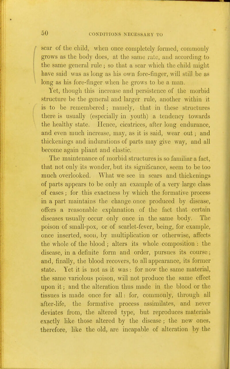 scar of the cliild, when once completely formed, commonly grows as the body does, at the same rate, and according to the same general rule; so that a scar which the child might have said was as long as his own fore-finger, will still be as long as his fore-finger when he grows to be a man. Yet, though this increase and persistence of the morbid structure be the general and larger rule, another within it is to be remembered; namely, that in these structures there is usually (especially in youth) a tendency towards the healthy state. Hence, cicatrices, after long endurance, and even much increase, may, as it is said, wear out; and thickenings and indurations of parts may give way, and all become again pliant and elastic. The maintenance of morbid structures is so familiar a fact, that not only its wonder, but its significance, seem to be too much overlooked. What we see in scars and thickenings of parts appears to be only an example of a very large class of cases; for this exactness by which the formative process in apart maintains the change once produced by disease, offers a reasonable explanation of the fact that certain diseases usually occur only once in the same body. The poison of small-pox, or of scarlet-fever, being, for example, once inserted, soon, by multiplication or otherwise, afiects the whole of the blood; alters its whole composition : the disease, in a definite form and order, pursues its course; and, finally, the blood recovers, to all appearance, its former state. Yet it is not as it was : for now the same material, the same variolous poison, will not produce the same effect upon it; and the alteration thus made in the blood or the tissues is made once for all: for, commonly, through all after-life, the formative process assimilates, and never deviates from, the altered type, but reproduces materials exactly like those altered by the disease; the new ones, therefore, like the old, are incapable of alteration by the