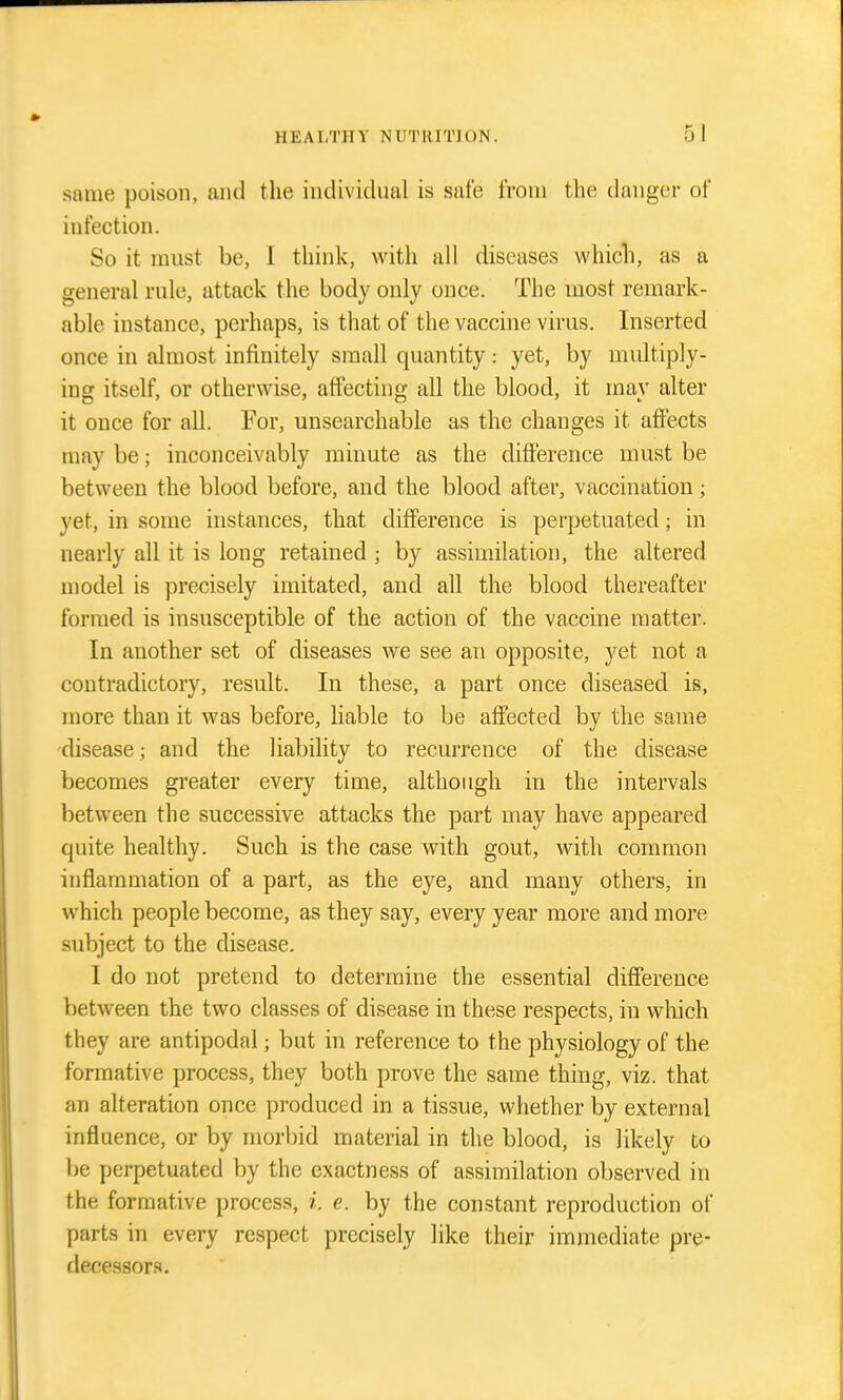same poison, and the individual is safe from the danger of infection. So it must be, I think, Avith all diseases whicli, as a general rule, attack the body only once. The most remark- able instance, perhaps, is that of the vaccine virus. Inserted once in almost infinitely small quantity: yet, by multiply- ing itself, or othervidse, affecting all the blood, it may alter it once for all. For, unsearchable as the changes it aflPects may be; inconceivably minute as the difference must be between the blood before, and the blood after, vaccination; yet, in some instances, that difference is perpetuated; in nearly all it is long retained ; by assimilation, the altered model is precisely imitated, and all the blood thereafter formed is insusceptible of the action of the vaccine matter. In another set of diseases we see an opposite, yet not a contradictory, result. In these, a part once diseased is, more than it was before, liable to be affected by the same disease; and the liability to recurrence of the disease becomes greater every time, although in the intervals between the successive attacks the part may have appeared quite healthy. Such is the case with gout, with common inflammation of a part, as the eye, and many others, in which people become, as they say, every year more and more subject to the disease. I do not pretend to determine the essential difference between the two classes of disease in these respects, in which they are antipodal; but in reference to the physiology of the formative process, they both prove the same thing, viz. that an alteration once produced in a tissue, whether by external influence, or by morbid material in the blood, is likely to be perpetuated by the exactness of assimilation observed in the formative process, i. e. by the constant reproduction of parts in every respect precisely like their immediate pre- decessors.