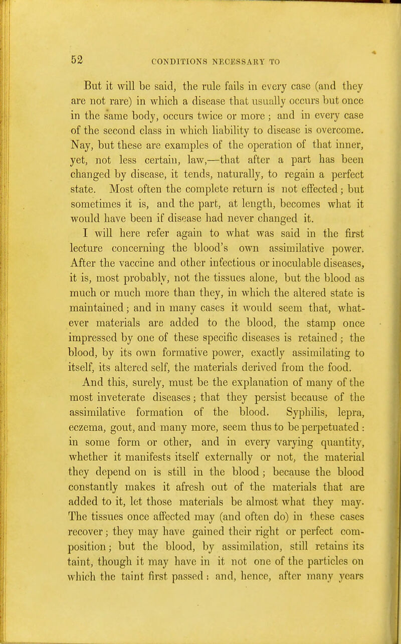 But it will be said, the rule fails in every case (and they are not rare) in which a disease that usually occurs but once in the s'ame body, occurs twice or more ; and in every case of the second class in which liability to disease is overcome. Nay, but these are examples of the operation of that inner, yet, not less certain, law,—that after a part has been changed by disease, it tends, naturally, to regain a perfect state. Most often the complete return is not effected; but sometimes it is, and the part, at length, becomes what it would have been if disease had never changed it. I will here refer again to what was said in the first lecture concerning the blood's own assimilative power. After the vaccine and other infectious or inoculable diseases, it is, most probably, not the tissues alone, but the blood as much or much more than they, in which the altered state is maintained; and in many cases it would seem that, what- ever materials are added to the blood, the stamp once impressed by one of these specific diseases is retained ; the blood, by its own formative power, exactly assimilating to itself, its altered self, the materials derived from the food. And this, surely, must be the explanation of many of the most inveterate diseases; that they persist because of the assimilative formation of the blood. Syphilis, lepra, eczema, gout, and many more, seem thus to be perpetuated : in some form or other, and in every varying quantity, whether it manifests itself externally or not, the material they depend on is still in the blood; because the blood constantly makes it afresh out of the materials that are added to it, let those materials be almost what they may. The tissues once affected may (and often do) in these cases recover; they may have gained their right or perfect com- position ; but the blood, by assimilation, still retains its taint, though it may have in it not one of the particles on which the taint first passed : and, hence, after many years