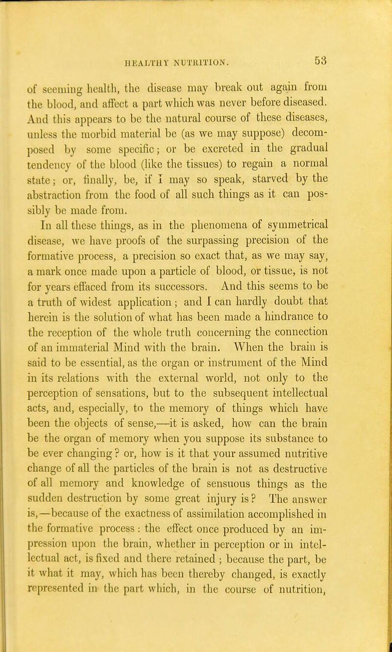 of seeming health, the disease may break out aga,iii from the blood, and afiFect a part which was never before diseased. And this appears to be the natural course of these diseases, unless the morbid material be (as we may suppose) decom- posed by some specific; or be excreted in the gradual tendency of the blood (like the tissues) to regain a normal state; or, finally, be, if I may so speak, starved by the abstraction from the food of all such things as it can pos- sibly be made from. In all these things, as in the phenomena of symmetrical disease, we have proofs of the surpassing precision of the formative process, a precision so exact that, as we may say, a mark once made upon a particle of blood, or tissue, is not for years effaced from its successors. And this seems to be a truth of widest application ; and I can hardly doubt that herein is the solution of what has been made a hindrance to the reception of the whole truth concerning the connection of an immaterial Mind with the brain. When the brain is said to be essential, as the organ or instrument of the Mind in its relations with the external world, not only to the perception of sensations, but to the subsequent intellectual acts, and, especially, to the memory of things which have been the objects of sense,—it is asked, how can the brain be the organ of memory when you suppose its substance to be ever changing ? or, how is it that your assumed nutritive change of all the particles of the brain is not as destructive of all memory and knowledge of sensuous things as the sudden destruction by some great injury is ? The answer is,—because of the exactness of assimilation accomplished in the formative process : the effect once produced by an im- pression upon the brain, whether in perception or hi intel- lectual act, is fixed and there retained ; because the part, be it what it may, which has been thereby changed, is exactly represented in the part which, in the course of nutrition,