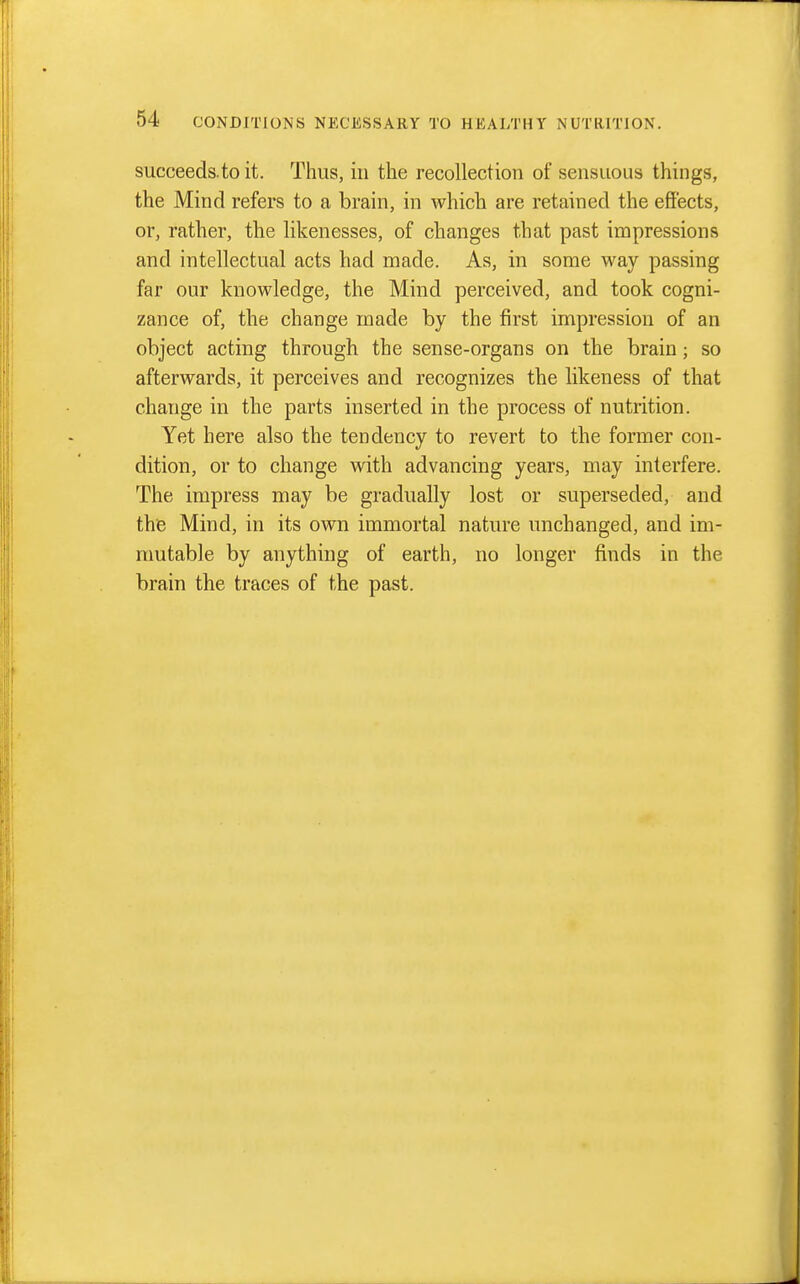 succeeds to it. Thus, in the recollection of sensuous things, the Mind refers to a brain, in which are retained the effects, or, rather, the likenesses, of changes that past impressions and intellectual acts had made. As, in some way passing far our knowledge, the Mind perceived, and took cogni- zance of, the change made by the first impression of an object acting through the sense-organs on the brain; so afterwards, it perceives and recognizes the likeness of that change in the parts inserted in the process of nutrition. Yet here also the tendency to revert to the former con- dition, or to change with advancing years, may interfere. The impress may be gradually lost or superseded, and the Mind, in its own immortal nature unchanged, and im- mutable by anything of earth, no longer finds in the brain the traces of the past.