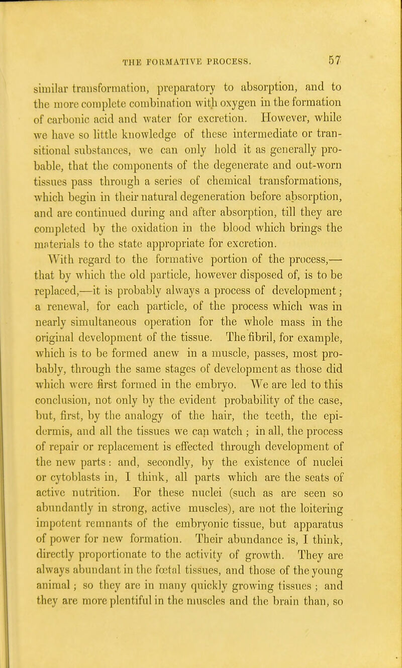 similar transformation, preparatory to absorption, and to the more complete combination with oxygen in the formation of carbonic acid and water for excretion. However, while we have so little knowledge of these intermediate or tran- sitional substances, we can only hold it as generally pro- bable, that the components of the degenerate and out-worn tissues pass through a series of chemical transformations, which begin in their natural degeneration before absorption, and are continued during and after absorption, till they are completed by the oxidation in the blood which brings the materials to the state appropriate for excretion. With regard to the formative portion of the process,— that by which the old particle, however disposed of, is to be replaced,—it is probably always a process of development; a renewal, for each particle, of the process which was in nearly simultaneous operation for the whole mass in the original development of the tissue. The fibril, for example, which is to be formed anew in a muscle, passes, most pro- bably, through the same stages of development as those did which were first formed in the embryo. We are led to this conclusion, not only by the evident probability of the case, but, first, by the analogy of the hair, the teeth, the epi- dermis, and all the tissues we can watch ; in all, the process of repair or replacement is effected through development of the new parts -. and, secondly, by the existence of nuclei or cytoblasts in, I think, all parts which are the seats of active nutrition. 'For these nuclei (such as are seen so abundantly in strong, active muscles), are not the loitering impotent remnants of the embryonic tissue, but apparatus of power for new formation. Their abundance is, I think, directly proportionate to the activity of growth. They are always abundant in the foetal tissues, and those of the young animal; so they are in many quickly growing tissues ; and they are more plentiful in the nmscles and the brain than, so