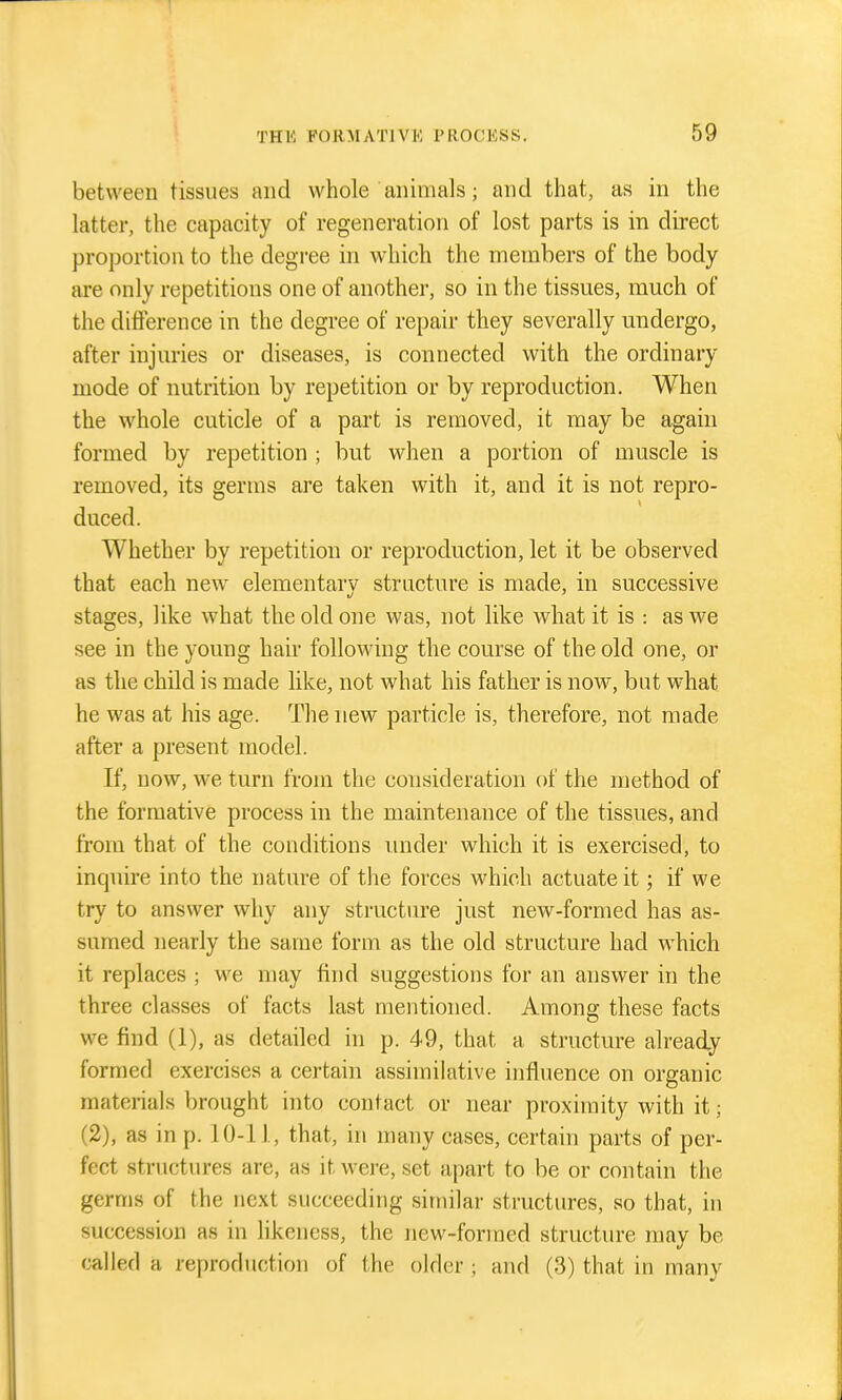 between tissues and whole animals; and that, as in the latter, the capacity of regeneration of lost parts is in direct proportion to the degree in which the members of the body are only repetitions one of another, so in the tissues, much of the difference in the degree of repair they severally undergo, after injuries or diseases, is connected with the ordinary mode of nutrition by repetition or by reproduction. When the whole cuticle of a part is removed, it may be again formed by repetition ; but when a portion of muscle is removed, its germs are taken with it, and it is not repro- duced. Whether by repetition or reproduction, let it be observed that each new elementarv structure is made, in successive stages, like what the old one was, not like what it is : as we see in the young hair following the course of the old one, or as the child is made like, not what his father is now, but what he was at his age. The new particle is, therefore, not made after a present model. If, now, we turn from the consideration of the method of the formative process in the maintenance of the tissues, and from that of the conditions imder which it is exercised, to inquire into the nature of the forces which actuate it; if we try to answer why any structure just new-formed has as- sumed nearly the same form as the old structure had which it replaces ; we may find suggestions for an answer in the three classes of facts last mentioned. Among these facts we find (1), as detailed in p. 49, that a structure already formed exercises a certain assimilative influence on organic materials brought into contact or near proximity with it; (2), as in p. 10-11, that, in many cases, certain parts of per- fect structures are, as it were, set apart to be or contain the germs of the next succeeding similar structures, so that, in succession as in hkeness, the new-formed structure may be called a reproduction of the older; and (3) that in many