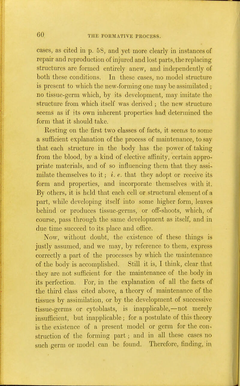 cases, as cited in p. 58, and yet more clearly in instances of repair and reproduction of injured and lost parts, the replacing structures are formed entirely anew, and independently of both these conditions. In these cases, no model structure is present to which the new-forming one may be assimilated ; no tissue-germ which, by its development, may imitate the structure from which itself was derived ; the new structure seems as if its own inherent properties had determined the form that it should take. Resting on the first two classes of facts, it seems to some a sufficient explanation of the process of maintenance, to say that each structure in the body has the power of taking from the blood, by a kind of elective affinity, certain appro- priate materials, and of so influencing them that they assi- milate themselves to it; i.e. that they adopt or receive its form and properties, and incorporate themselves with it. By others, it is held that each cell or structural element of a part, while developing itself into some higher form, leaves behind or produces tissue-germs, or off-shoots, which, of course, pass through the same development as itself, and in due time succeed to its place and office. Now, without doubt, the existence of these things is justly assumed, and we may, by reference to them, express correctly a part of the processes by which the maintenance of the body is accomplished. Still it is, I think, clear that they are not sufficient for the maintenance of the body in its perfection. For, in the explanation of all the facts of the third class cited above, a theory of maintenance of the tissues by assimilation, or by the development of successive tissue-germs or cytoblasts, is inapplicable,—not merely insufficient, but inapplicable; for a postulate of this theory is the existence of a present model or germ for the con- struction of the forming part; and in all these cases no such germ or model can be found. Therefore, finding, in