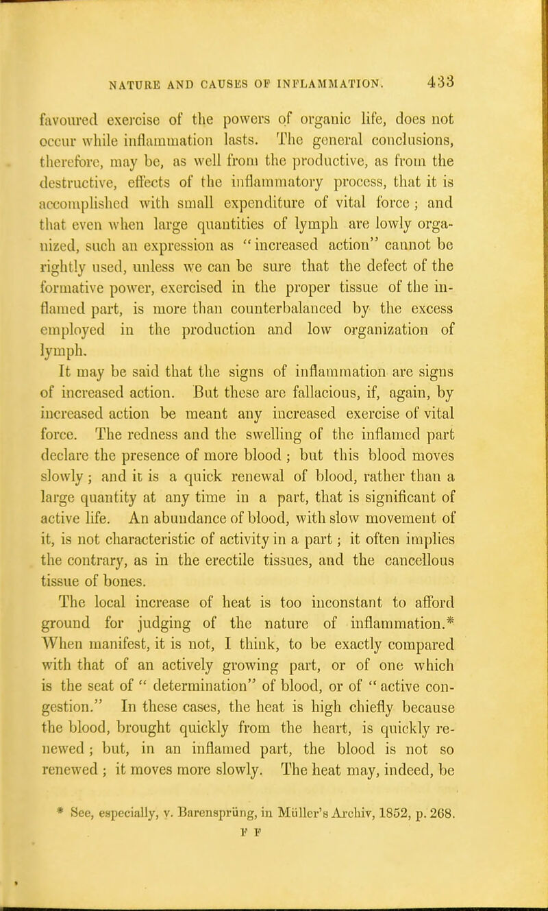 favoured exercise of the powers of organic life, does not occur while inflammation lasts. The general conclusions, therefore, may be, as well from the productive, as from the destructive, effects of the inflammatory process, that it is accomplished with small expenditure of vital force ; and tlmt even when large quantities of lymph are lowly orga- nized, such an expression as  increased action cannot be rightly used, unless we can be sure that the defect of the formative power, exercised in the proper tissue of the in- flamed part, is more than counterbalanced by the excess employed in the production and low organization of lymph. It may be said that the signs of inflammation are signs of increased action. But these are fallacious, if, again, by increased action bo meant any increased exercise of vital force. The redness and the swelling of the inflamed part declare the presence of more blood ; but this blood moves slowly; and it is a quick renewal of blood, rather than a large quantity at any time in a part, that is significant of active life. An abundance of blood, with slow movement of it, is not characteristic of activity in a part; it often implies the contrary, as in the erectile tissues, and the cancellous tissue of bones. The local increase of heat is too inconstant to afibrd ground for judging of the nature of inflammation.* When manifest, it is not, I think, to be exactly compared with that of an actively growing part, or of one which is the scat of  determination of blood, or of  active con- gestion. In these cases, the heat is high chiefly because the blood, brought quickly from the heart, is quickly re- newed ; but, in an inflamed part, the blood is not so renewed ; it moves more slowly. The heat may, indeed, be * See, especially, y. Barenspriing, in Miiller's Archiv, 1852, p. 268. V V