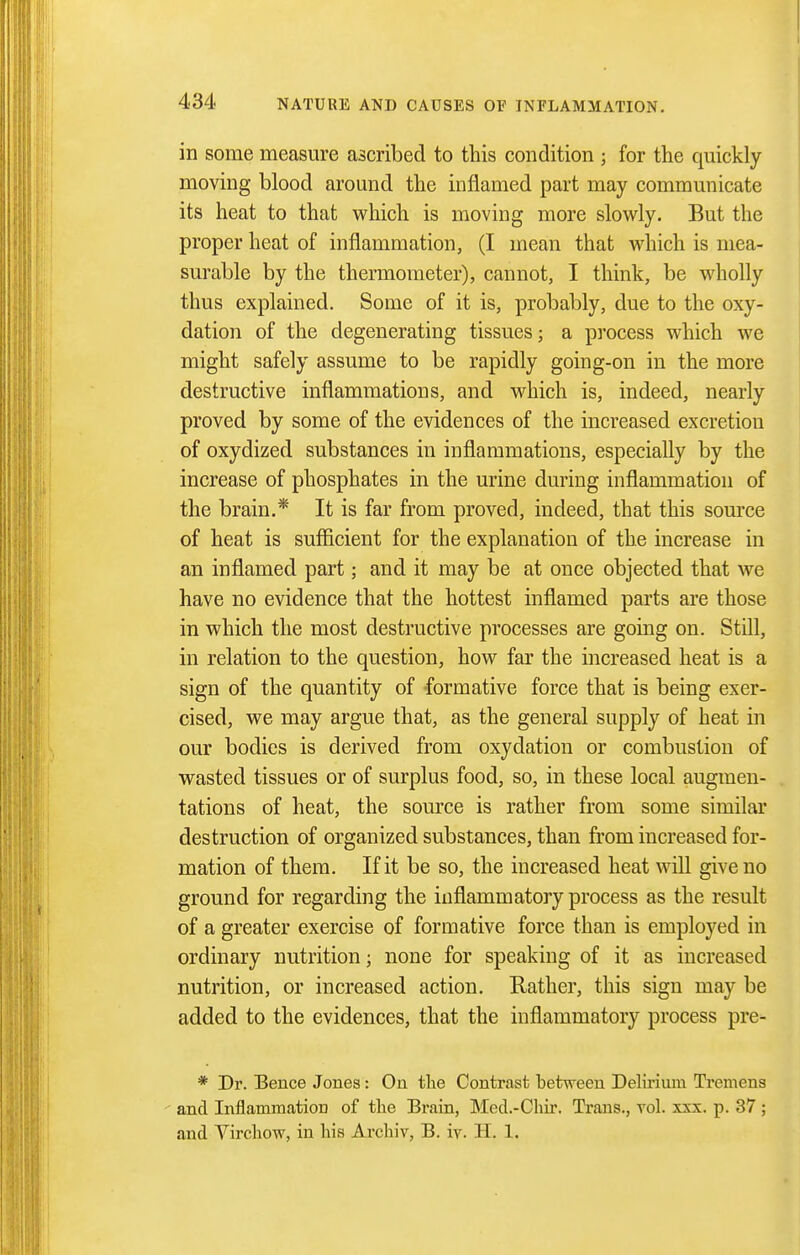in some measure ascribed to this condition ; for the quickly moving blood around the inflamed part may communicate its heat to that which is moving more slowly. But the proper heat of inflammation, (I mean that which is mea- surable by the thermometer), cannot, I think, be wholly thus explained. Some of it is, probably, due to the oxy- dation of the degenerating tissues; a process which we might safely assume to be rapidly going-on in the more destructive inflammations, and which is, indeed, nearly proved by some of the evidences of the increased excretion of oxydized substances in inflammations, especially by the increase of phosphates in the urine during inflammation of the brain.* It is far from proved, indeed, that this source of heat is sufficient for the explanation of the increase in an inflamed part; and it may be at once objected that we have no evidence that the hottest inflamed parts are those in which the most destructive processes are going on. Still, in relation to the question, how far the increased heat is a sign of the quantity of -formative force that is being exer- cised, we may argue that, as the general supply of heat in our bodies is derived from oxydation or combustion of wasted tissues or of surplus food, so, in these local augmen- tations of heat, the source is rather from some similar destruction of organized substances, than from increased for- mation of them. If it be so, the increased heat will give no ground for regarding the inflammatory process as the result of a greater exercise of formative force than is employed in ordinary nutrition; none for speaking of it as increased nutrition, or increased action. Rather, this sign may be added to the evidences, that the inflammatory process pre- * Dr. Bence Jones: On tlie Contrast between Delirium Tremens ' and Inflammation of the Brain, Med.-Chir. Ti-ans., vol. xxx. p. 37 ; and Virchow, in his Archiv, B. iv. H. 1.