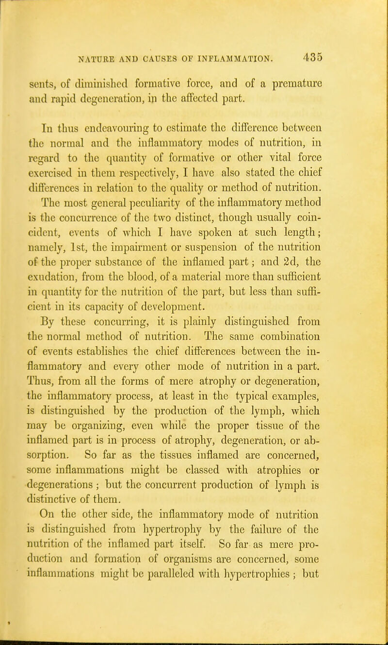 sents, of diminished formative force, and of a premature and rapid degeneration, in the afiFected part. In thus endeavouring to estimate the difference between the normal and the inflammatory modes of nutrition, in regard to the quantity of formative or other vital force exercised in them respectively, I have also stated the chief differences in relation to the quality or method of nutrition. The most general peculiarity of the inflammatory method is the concm-rence of the two distinct, though usually coin- cident, events of which I have spoken at such length; namely, 1st, the impairment or suspension of the nutrition of the proper substance of the inflamed part; and 2d, the exudation, from the blood, of a material more than sufficient in quantity for the nutrition of the part, but less than suffi- cient in its capacity of development. By these concurring, it is plainly distinguished from the normal method of nutrition. The same combination of events establishes the chief differences between the in- flammatory and every other mode of nutrition in a part. Thus, from all the forms of mere atrophy or degeneration, the inflammatory process, at least in the typical examples, is distinguished by the production of the lymph, which may be organizing, even while the proper tissue of the inflamed part is in process of atrophy, degeneration, or ab- sorption. So far as the tissues inflamed are concerned, some inflammations might be classed with atrophies or degenerations ; but the concurrent production of lymph is distinctive of them. On the other side, the inflammatory mode of nutrition is distinguished frotn hypertrophy by the failure of the nutrition of the inflamed part itself. So far as mere pro- duction and formation of organisms are concerned, some inflammations might be paralleled with hypertrophies ; but