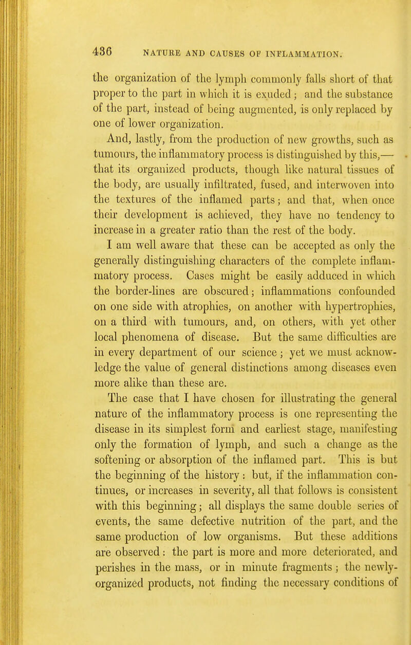 the organization of the lymph commonly falls short of that proper to the part in which it is exuded ; and the substance of the part, instead of being augmented, is only replaced by one of lower organization. And, lastly, from the production of new growths, such as tumours, the inflamuiatory process is distinguished by this,— that its organized products, though like natural tissues of the body, are usually infiltrated, fused, and interwoven into the textures of the inflamed parts; and that, when once their development is achieved, they have no tendency to increase in a greater ratio than the rest of the body. I am well aware that these can be accepted as only the generally distinguishing characters of the complete inflam- matory process. Cases might be easily adduced in which the border-lines are obscured; inflammations confounded on one side with atrophies, on another with hypertrophies, on a third with tumours, and, on others, with yet other local phenomena of disease. But the same difficulties are in every department of our science; yet we must acknow- ledge the value of general distinctions among diseases even more alike than these are. The case that I have chosen for illustrating the general natm^e of the inflammatory process is one representing the disease in its simplest form and earliest stage, manifesting only the formation of lymph, and such a change as the softening or absorption of the inflamed part. This is but the beginning of the history : but, if the inflammation con- tinues, or increases in severity, all that follows is consistent with this beginning; all displays the same double series of events, the same defective nutrition of the part, and the same production of low organisms. But these additions are observed : the part is more and more deteriorated, and perishes in the mass, or in minute fragments; the newdy- organized products, not finding the necessary conditions of