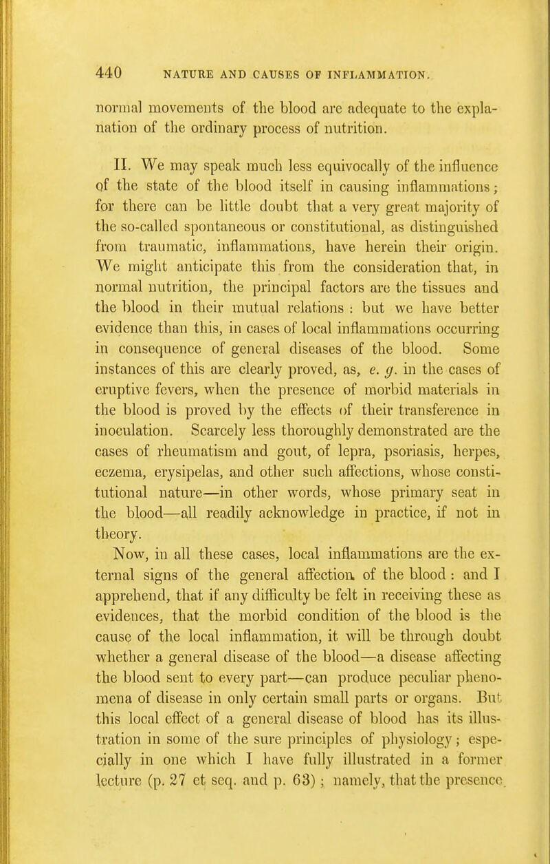 normal movements of the blood are adequate to the expla- nation of the ordinary process of nutrition. II. We may speak much less equivocally of the influence of the state of the blood itself in causing inflammations; for there can be little doubt that a very great majority of the so-called spontaneous or constitutional, as distinguished from traumatic, inflammations, have herein their origin. We might anticipate this from the consideration that, in normal nutrition, the principal factors are the tissues and the blood in their mutual relations : but we have better evidence than this, in cases of local inflammations occurring in consequence of general diseases of the blood. Some instances of this are clearly proved, as, e. g. in the cases of eruptive fevers, when the presence of morbid materials in the blood is proved by the efi'ects of their transference in inoculation. Scarcely less thoroughly demonstrated are the cases of rheumatism and gout, of lepra, psoriasis, herpes, eczema, erysipelas, and other such affections, whose consti- tutional nature—in other words, whose primary seat in the blood—a,ll readily acknowledge in practice, if not in theory. Now, in all these cases, local inflammations are the ex- ternal signs of the general affection of the blood : and I apprehend, that if any difficulty be felt in receiving these as evidences, that the morbid condition of the blood is the cause of the local inflammation, it will be through doubt whether a general disease of the blood—a disease afiecting the blood sent to every part—can produce peculiar pheno- mena of disease in only certain small parts or organs. But this local effect of a general disease of blood has its illus- tration in some of the sure principles of physiology; espe- cially in one which I have fully illustrated in a former lecture (p. 27 et seq. and ]). 63); namely, that the presence