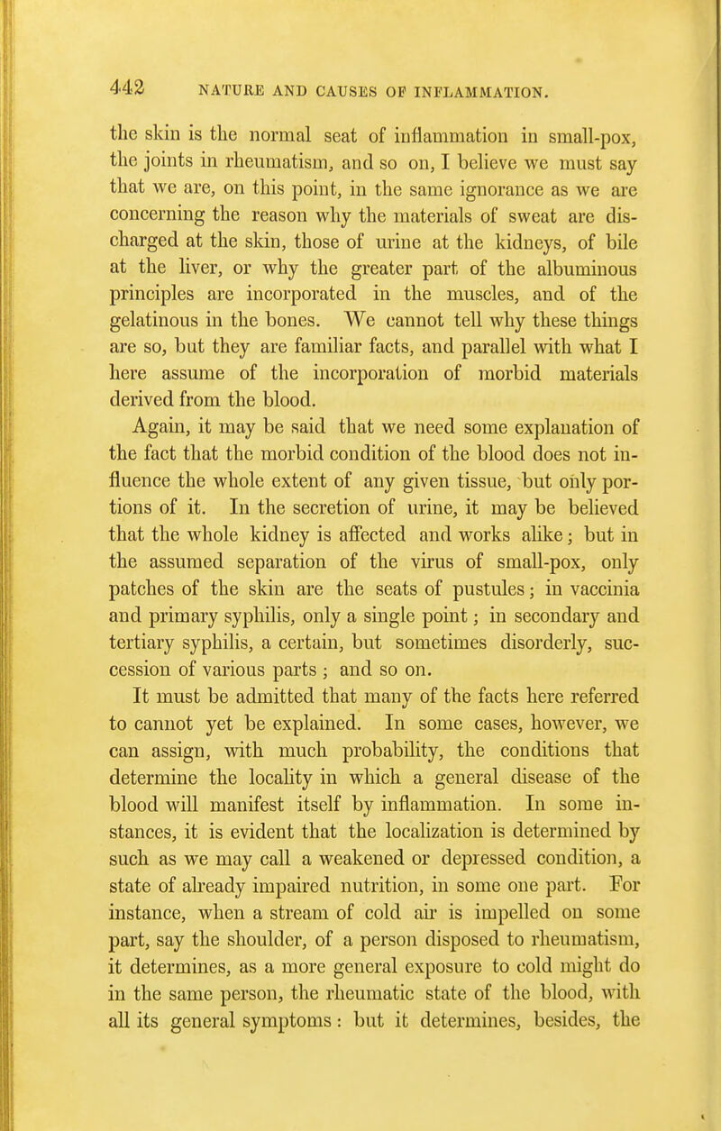 the skin is the normal seat of inflammation in small-pox, the joints in rheumatism, and so on, I believe we must say- that we are, on this point, in the same ignorance as we are concerning the reason why the materials of sweat are dis- charged at the skin, those of urine at the kidneys, of bile at the liver, or why the greater part of the albuminous principles are incorporated in the muscles, and of the gelatinous in the bones. We cannot tell why these things are so, but they are familiar facts, and parallel with what I here assume of the incorporation of morbid materials derived from the blood. Again, it may be said that we need some explanation of the fact that the morbid condition of the blood does not in- fluence the whole extent of any given tissue, but only por- tions of it. In the secretion of urine, it may be believed that the whole kidney is affected and works alike; but in the assumed separation of the virus of small-pox, only patches of the skin are the seats of pustules; in vaccinia and primary syphilis, only a single point; in secondary and tertiary syphilis, a certain, but sometimes disorderly, suc- cession of various parts ; and so on. It must be admitted that many of the facts here referred to cannot yet be explained. In some cases, however, we can assign, with much probability, the conditions that determine the locahty in which a general disease of the blood will manifest itself by inflammation. In some in- stances, it is evident that the localization is determined by such as we may call a weakened or depressed condition, a state of already impaired nutrition, in some one part. For instance, when a stream of cold air is impelled on some part, say the shoulder, of a person disposed to rheumatism, it determines, as a more general exposure to cold might do in the same person, the rheumatic state of the blood, with all its general symptoms: but it determines, besides, the