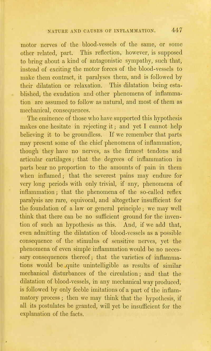 motor nerves of the blood-vessels of the same, or some other related, part. This reflection, hovi^ever, is supposed to bring about a kind of antagonistic sympathy, such that, instead of exciting the motor forces of the blood-vessels to make them contract, it paralyses them, and is followed by their dilatation or relaxation. This dilatation being esta- blished, the exudation and other phenomena of inflamma- tion are assumed to follow as natural, and most of them as mechanical, consequences. 1'he eminence of those who have supported this hypothesis makes one hesitate in rejecting it; and yet I cannot help believing it to be groundless. If we remember that parts may present some of the chief phenomena of inflammation, though they have no nerves, as the firmest tendons and articular cartilages; that the degrees of inflammation in parts bear no proportion to the amounts of pain in them when inflamed; that the severest pains may endure for very long periods with only trivial, if any, phenomena of inflammation; that the phenomena of the so-called reflex paralysis are rare, equivocal, and altogether insufficient for the foundation of a law or general principle; we may well think that there can be no sufficient ground for the inven- tion of such an hypothesis as this. And, if we add that, even admitting the dilatation of blood-vessels as a possible consequence of the stimulus of sensitive nerves, yet the phenomena of even simple inflammation would be no neces- sary consequences thereof; that the varieties of inflamma- tions would be .quite unintelligible as results of similar mechanical disturbances of the circulation; and that the dilatation of blood-vessels, in any mechanical way produced, is followed by only feeble imitations of a part of the inflam- matory process ; then we may think that the hypothesis, if all its postulates be granted, will yet be insufficient for the explanation of the facts.