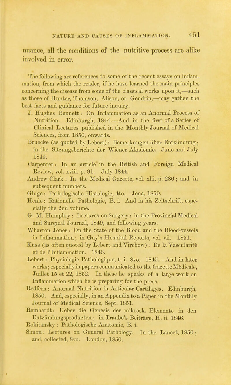 nuance, all the conditions of the nutritive process are alike involved in error. The following are references to some of the recent essays on inflam- mation, from which the reader, if he liave learned the main prmciples concerning the disease from some of the classical works upon it,—such as those of Hunter, Thomson, Alison, or Gendiin,—may gather the best facts and guidance for futui'e inquiry. J. Hughes Bennett: On Inflammation as an Anormal Process of Nutrition. Edinburgh, 1844.—And in the first of a Series of Clinical Lectures published in the Monthly Joumal of Medical Sciences, from 1850, onwards. Bruecke (as quoted byLebert) : Bemerkungen iiber Entziindung; in the Sitzungsberichte der Wiener Akademie. June and July 1849. Cai'penter: In an article in the British and Foreign Medical Eeview, vol. xviii. p. 91. July 1844. Andrew Clark : In the Medical Gazette, vol. xlii. p. 286 ; and in subsequent numbers. Gluge : Pathologische Histologie, 4to. Jena, 1850. Henle: EationeUe Pathologic, B. i. And in his Zeitschrift, espe- cially the 2nd volume. G. M. Humphry : Lectures on Surgery; in the Provincial Medical and Surgical Journal, 1849, and following years. Wharton Jones : On the State of the Blood and the Blood-vessels in Inflammation; in Guy's Hospital Reports, vol. vii. 1851. Kiiss (as often quoted by Lebert and Virchow) : De la Yascularite et de rinflammation. 1846. Lebert: Physiologic Pathologique, t. i. 8vo. 1845.—And in later works; especially in papers communicated to the Gazette Medicale, JuiUet 15 et 22, 1852. In these he speaks of a large work on Inflammation which he is preparing for the press. Eedfern : Anormal Nutrition in Articular Cartilages. Edinburgh, 1850. And, especially, in an Appendix to a Paper in the Monthly Journal of Medical Science, Sept. 1851. Eeinhardt: Heber die Genesis der milcrosk. Elemente in den Entziindungsproducten ; in Traube's Beitrage, H. ii. 1846. Hokitansky : Pathologische Anatomic, B. i, Simon: Lectures on General Pathology. In the Lancet, 1850 ; and, collected, Svo. London, 1850.