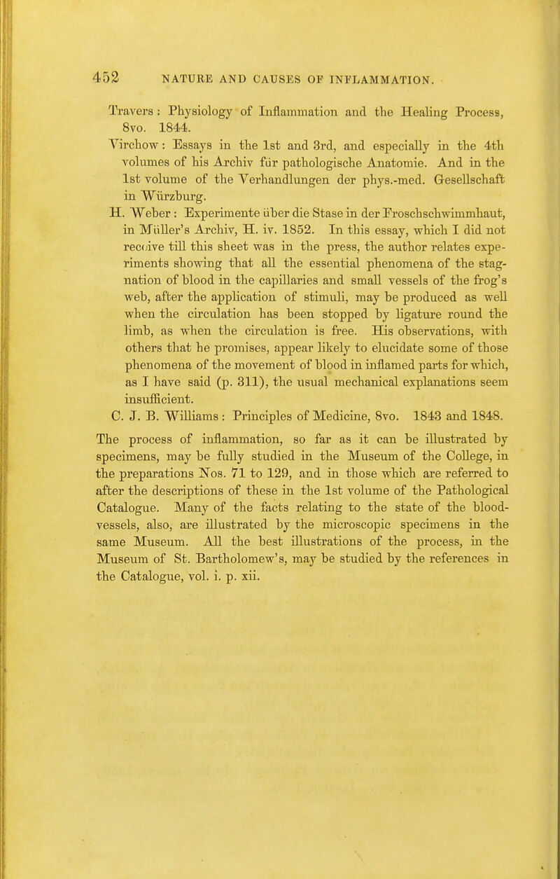 453 Travel's : Physiology of Inflammation and the Healing Process, 8vo. 1844. Virchow: Essays in the Ist and 3rd, and especially in the 4th volumes of his Archiv fiir pathologische Anatomic. And in the 1st volume of the Verhandlungen der phys.-med. Gesellschaffc in Wiirzhurg. H. Weber: Experimente iiber die Stase in der Eroschschwimmhaut, in Mliller's Archiv, H. iv. 1852. In this essay, which I did not rec(jive till this sheet was in the press, the author relates expe- riments showing that all the essential phenomena of the stag- nation of blood in the capillaries and small vessels of the frog's web, after the application of stimuli, may be produced as well when the circulation has been stopped by ligature round the limb, as when the circulation is free. His observations, vsdth others that he promises, appear likely to elucidate some of those phenomena of the movement of blood in inflamed parts for which, as I have said (p. 311), the usual mechanical explanations seem insufiicient. C. J. B. Williams : Principles of Medicine, 8vo. 1843 and 1848. The process of inflammation, so far as it can be illustrated by specimens, may be fully studied in the Museum of the College, in the preparations Nos. 71 to 129, and in those which are referred to after the descriptions of these in the 1st volume of the Pathological Catalogue. Many of the facts relating to the state of the blood- vessels, also, are illustrated by the microscopic specimens in the same Museum. All the best illustrations of the process, in the Museum of St. Bartholomew's, may be studied by the references in the Catalogue, vol. i. p. xii.