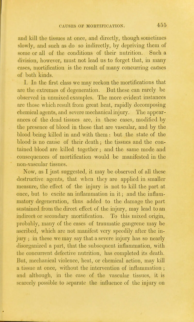 and kill the tissues at once, and directly, though sometimes slowly, and such as do so indirectly, by depriving them of some or all of the conditions of their nutrition. Such a division, however, must not lead us to forget that, in many cases, mortificatiou is the result of many concurring causes of both kinds. I. In the first class we may reckon the mortifications that are the extremes of degeneration. But these can rarely be observed in unmixed examples. The more evident instances arc those which result from great heat, rapidly decomposing chemical agents, and severe mechanical injury. The appear- ances of the dead tissues are, in these cases, modified by the presence of blood in those that are vascular, and by the blood being killed in and with them : but the state of the blood is no cause of their death; the tissues and the con- tained blood are killed together; and the same mode and consequences of mortification would be manifested in the non-vascular tissues. Now, as I just suggested, it may be observed of all these destructive agents, that when they are applied in smaller measure, the efiect of the injury is not to kill the part at once, but to excite an inflammation in it; and the inflam- matory degeneration, thus added to the damage the part sustained from the direct effect of the injury, may lead to an indirect or secondary mortification. To this mixed origin, probably, many of the cases of traumatic gangrene may be ascribed, which are not manifest very speedily after the in- jury ; in these we may say that a severe injury has so nearly disorganized a part, that the subsequent inflammation, with the concurrent defective nutrition, has completed its death. But, mechanical violence, heat, or chemical action, may kill a tissue at once, without the intervention of inflammation ; and although, in the case of the vascular tissues, it is scarcely possible to separate the influence of the injury on