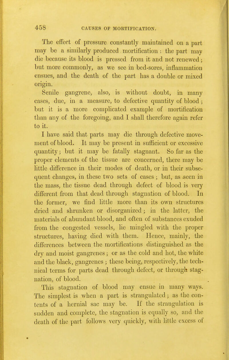 The effect of pressure constantly maintained on a part may be a similarly produced mortification : the part may die because its blood is pressed from it and not renewed; but more commonly, as we see in bed-sores, inflammation ensues, and the death of the part has a double or mixed origin. Senile gangrene, also, is without doubt, in many cases, due, in a measure, to defective quantity of blood; but it is a more complicated example of mortification than any of the foregoing, and I shall therefore again refer to it. I have said that parts may die through defective move- ment of blood. It may be present in sufficient or excessive quantity; but it may be fatally stagnant. So far as the proper elements of the tissue are concerned, there may be little difference in their modes of death, or in their subse- quent changes, in these two sets of cases ; but, as ^een in the mass, the tissue dead through defect of blood is very difierent from that dead through stagnation of blood. In the former, Ave find little more than its own structures dried and shrunken or disorganized; in the latter, the materials of abundant blood, and often of substances exuded from the congested vessels, lie mingled with the proper structures, having died with them. Hence, mainly, the differences between the mortifications distinguished as the dry and moist gangrenes; or as the cold and hot, the wliite and the black, gangrenes ; these being, respectively, the tech- nical terms for parts dead through defect, or through stag- nation, of blood. This stagnation of blood may ensue in many ways. The simplest is when a part is strangulated; as the con- tents of a hernial sac may be. If the strangulation is sudden and complete, the stagnation is equally so, and the death of the part follows very quickly, with little excess of
