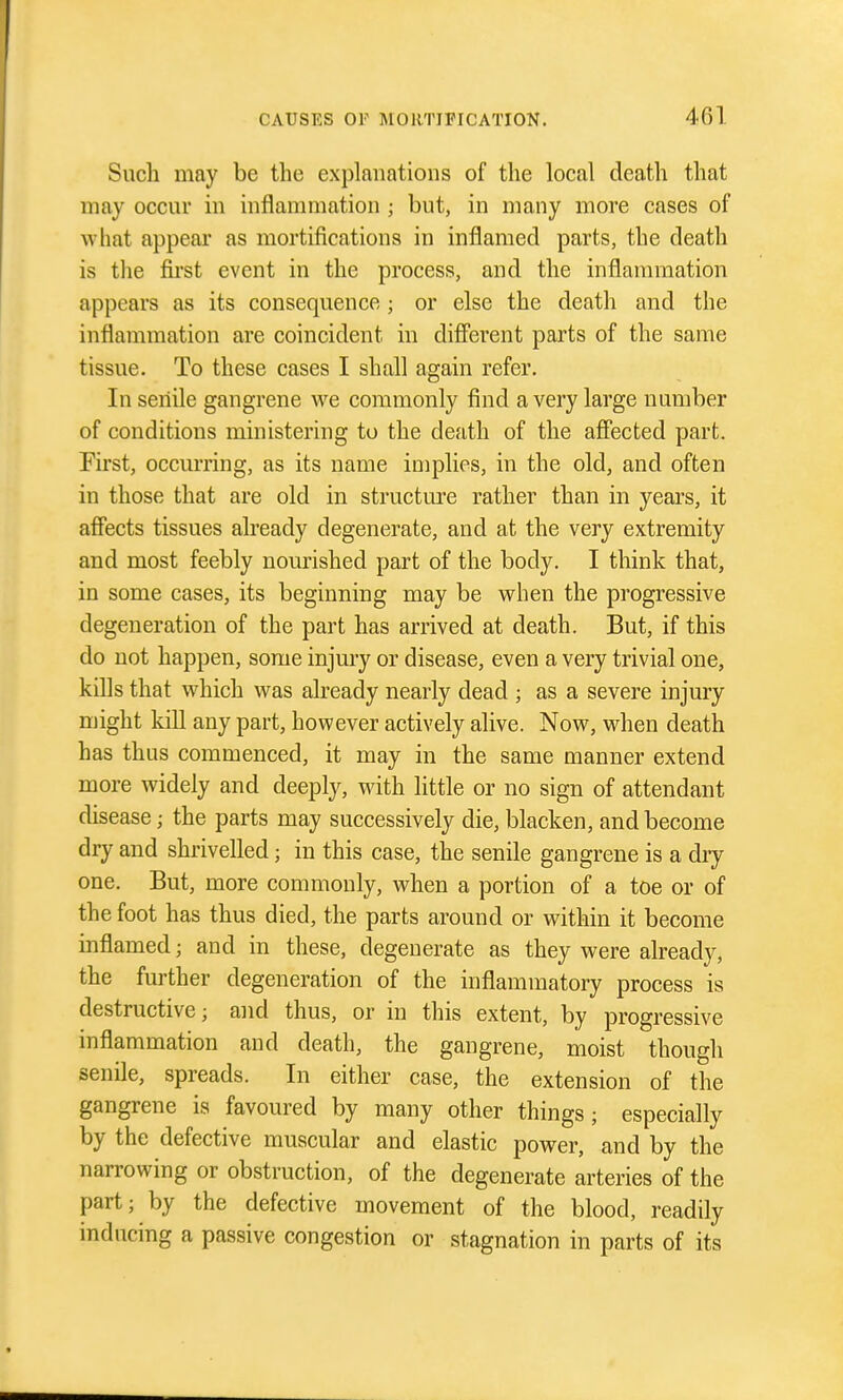 Such may be the explanations of the local death that may occur in inflammation ; but, in many more cases of what appear as mortifications in inflamed parts, the death is the fu'st event in the process, and the inflammation appears as its consequence ; or else the death and the inflammation are coincident in different parts of the same tissue. To these cases I shall again refer. In senile gangrene we commonly find a very large number of conditions ministering to the death of the afiected part. First, occm-ring, as its name implies, in the old, and often in those that are old in structure rather than in years, it affects tissues already degenerate, and at the very extremity and most feebly nourished part of the body. I think that, in some cases, its beginning may be when the progressive degeneration of the part has arrived at death. But, if this do not happen, some injury or disease, even a very trivial one, kills that which was already nearly dead ; as a severe injury might kill any part, however actively alive. Now, when death has thus commenced, it may in the same manner extend more widely and deeply, with little or no sign of attendant disease; the parts may successively die, blacken, and become dry and shrivelled; in this case, the senile gangrene is a dry one. But, more commonly, when a portion of a toe or of the foot has thus died, the parts around or within it become inflamed; and in these, degenerate as they were already, the further degeneration of the inflammatory process is destructive; and thus, or in this extent, by progressive inflammation and death, the gangrene, moist though senile, spreads. In either case, the extension of the gangrene is favoured by many other things; especially by the defective muscular and elastic power, and by the narrowing or obstruction, of the degenerate arteries of the part; by the defective movement of the blood, readily inducing a passive congestion or stagnation in parts of its