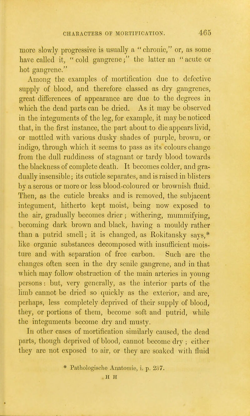 more slowly progressive is usually a  chronic, or, as some have called it,  cold gangrenethe latter an  acute or hot gangrene. Among the examples of mortification due to defective supply of blood, and therefore classed as dry gangrenes, great differences of appearance are due to the degrees in which the dead parts can be dried. As it may be observed in the integuments of the leg, for example, it may be noticed that, in the first instance, the part about to die appears livid, or mottled with various dusky shades of purple, brown, or indigo, through which it seems to pass as its colours change from the dull ruddiness of stagnant or tardy blood towards the blackness of complete death. It becomes colder, and gra- dually insensible; its cuticle separates, and is raised in blisters by a serous or more or less blood-coloured or brownish fluid. Then, as the cuticle breaks and is removed, the subjacent integument, hitherto kept moist, being now exposed to the air, gradually becomes drier; withering, mummifying, becoming dark brown and black, having a mouldy rather than a putrid smell; it is changed, as Rokitansky says,* like organic substances decomposed with insufficient mois- ture and with separation of free carbon. Such are the changes often seen in the dry senile gangrene, and in that which may follow obstruction of the main arteries in young persons: but, very generally, as the interior parts of the limb cannot be dried so quickly as the exterior, and are, perhaps, less completely deprived of their supply of blood, they, or portions of them, become soft and putrid, while the integuments become dry and musty. In other cases of mortification similarly caused, the dead parts, though deprived of blood, cannot become diy ; either they are not exposed to air, or they are soaked with fluid * Patliologische Anatomie, i. p. 237. . H H