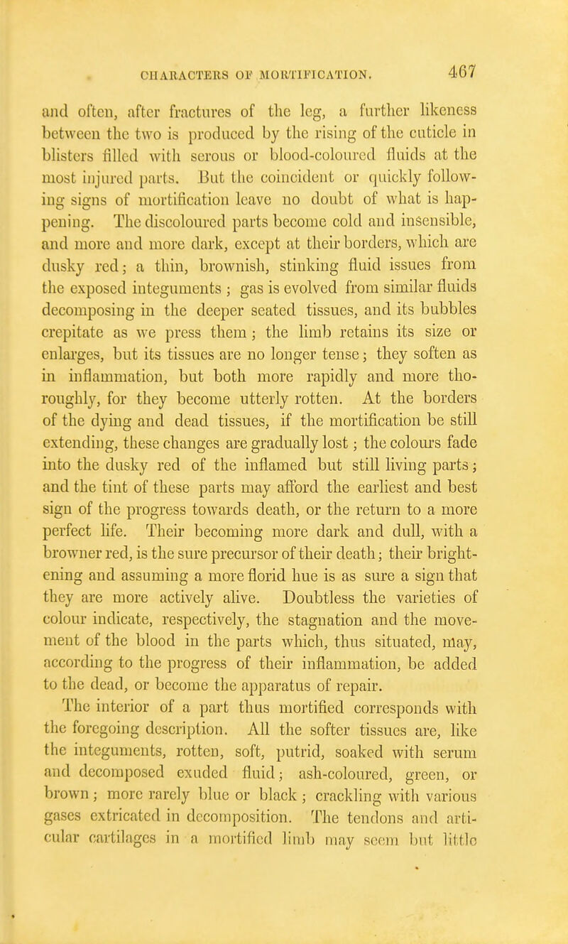 and often, after fractures of the leg, a furtlier likeness between the two is produced by the rising of the cuticle in blisters filled with serous or blood-coloured fluids at the most injured parts. But the coincident or quickly follow- ing signs of mortification leave no doubt of what is hap- pening. The discoloured parts become cold and insensible, and more and more dark, except at their borders, which are dusky red; a thin, brownish, stinking fluid issues from the exposed integuments ; gas is evolved from similar fluids decomposing in the deeper seated tissues, and its bubbles crepitate as we press them; the limb retains its size or enlarges, but its tissues are no longer tense; they soften as in inflammation, but both more rapidly and more tho- roughly, for they become utterly rotten. At the borders of the dying and dead tissues, if the mortification be still extending, these changes are gradually lost; the colours fade into the dusky red of the inflamed but still living parts; and the tint of these parts may afford the earliest and best sign of the progress towards death, or the return to a more perfect life. Their becoming more dark and dull, with a browner red, is the sure precursor of their death; their bright- ening and assuming a more florid hue is as sure a sign that they are more actively alive. Doubtless the varieties of colour indicate, respectively, the stagnation and the move- ment of the blood in the parts which, thus situated, may, according to the progress of their inflammation, be added to the dead, or become the apparatus of repair. The interior of a part thus mortified corresponds with the foregoing description. All the softer tissues are, like the integuments, rotten, soft, putrid, soaked with serum and decomposed exuded fluid; ash-coloured, green, or brown ; more rarely blue or black ; crackling with various gases extricated in decomposition. The tendons and arti- cular cartilages in a mortified limb may seem but httlo