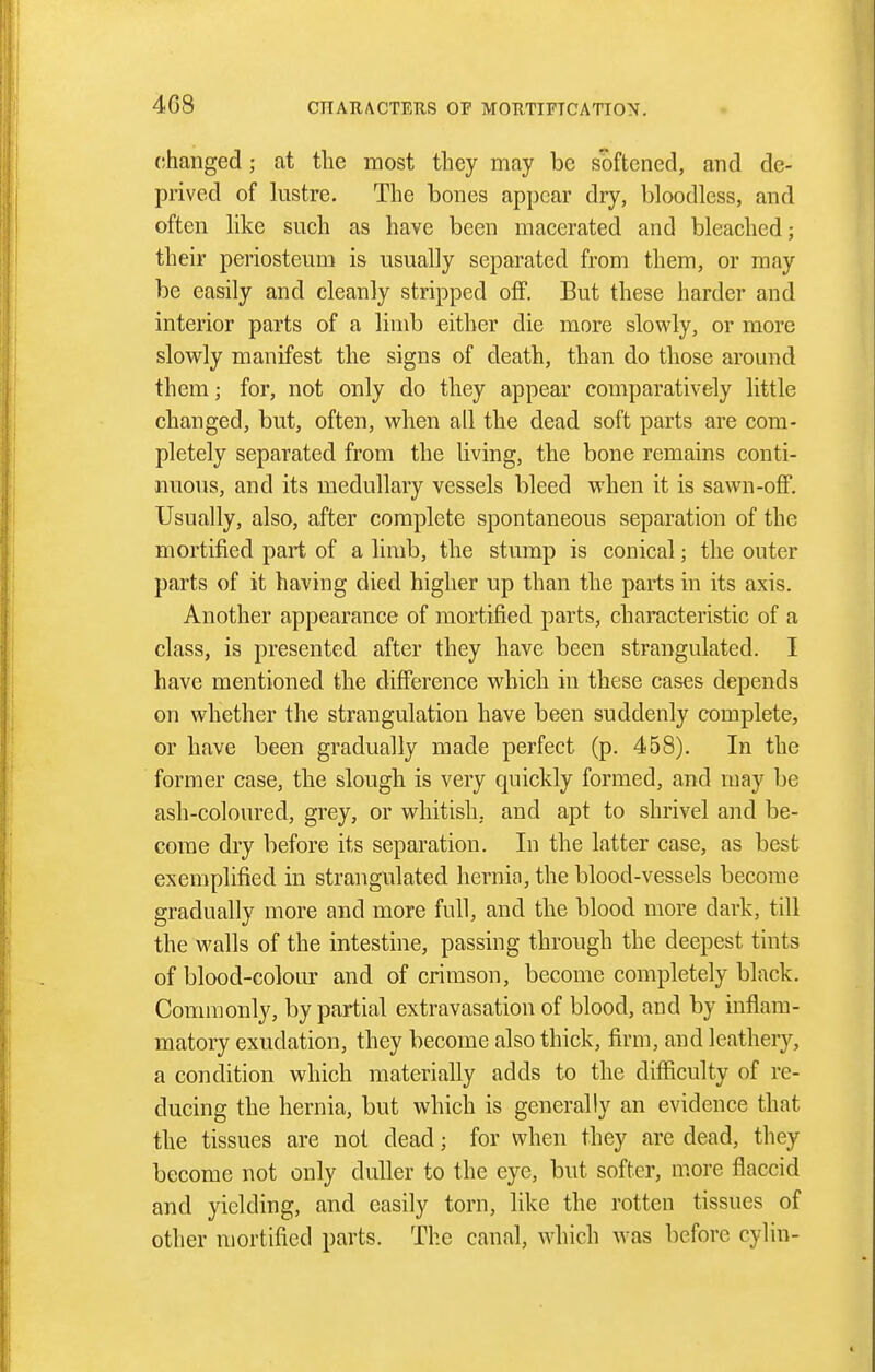changed; at the most they may be softened, and de- prived of lustre. The bones appear dry, bloodless, and often like such as have been macerated and bleached; their periosteum is usually separated from them, or may be easily and cleanly stripped off. But these harder and interior parts of a limb either die more slowly, or more slowly manifest the signs of death, than do those around them; for, not only do they appear comparatively little changed, but, often, wlien all tbe dead soft parts are com- pletely separated from the living, the bone remains conti- nuous, and its medullary vessels bleed when it is sawn-off. Usually, also, after complete spontaneous separation of the mortified part of a limb, the stump is conical; the outer parts of it having died higher up than the parts in its axis. Another appearance of mortified parts, characteristic of a class, is presented after they have been strangulated. I have mentioned the difference which in these cases depends on whether the strangulation have been suddenly complete, or have been gradually made perfect (p. 458). In the former case, the slough is very quickly formed, and may be ash-colovu'ed, grey, or whitish, and apt to shrivel and be- come dry before its separation. In the latter case, as best exemplified in strangulated hernia, the blood-vessels become gradually more and more full, and the blood more dark, till the walls of the intestine, passing through the deepest tints of blood-colour and of crimson, become completely black. Commonly, by partial extravasation of blood, and by inflam- matory exudation, they become also thick, firm, and leathery, a condition which materially adds to the difficulty of re- ducing the hernia, but which is generally an evidence that the tissues are not dead; for when they are dead, they become not only duller to the eye, but softer, more flaccid and yielding, and easily torn, like the rotten tissues of other mortified parts. The canal, which w^as before cylin-