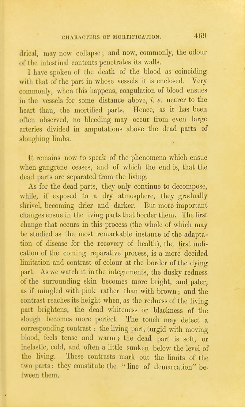 di'iciil, may now collapse; and now, commonly, the odour of the intestinal contents penetrates its walls. I have spoken of the death of the blood as coinciding with that of the part in whose vessels it is enclosed. Very commonly, when this happens, coagulation of blood ensues in the vessels for some distance above, i. e. nearer to the heart than, the mortified parts. Hence, as it has been often observed, no bleeding may occur from even large arteries divided in amputations above the dead parts of sloughing hmbs. It remains now to speak of the phenomena which ensue when gangrene ceases, and of which the end is, that the dead parts are separated from the living. As for the dead parts, they only continue to decompose, while, if exposed to a dry atmosphere, they gradually shrivel, becoming drier and darker. But more important changes ensue in the living parts that border them. The first change that occm's in this process (the whole of which may be studied as the most remarkable instance of the adapta- tion of disease for the recovery of health), the first indi- cation of the coming reparative process, is a more decided hmitation and contrast of colour at the border of the dying part. As we watch it in the integuments, the dusky redness of the surrounding skin becomes more bright, and paler, as if mingled with pink rather than with brown; and the contrast reaches its height when, as the redness of the living part brightens, the dead whiteness or blackness of the slough becomes more perfect. The touch may detect a corresponding contrast : the living part, turgid with moving blood, feels tense and warm; the dead part is soft, or inelastic, cold, and often a little sunken below the level of the living. These contrasts mark out the limits of the two parts : they constitute tlie line of demarcation be- tween them.
