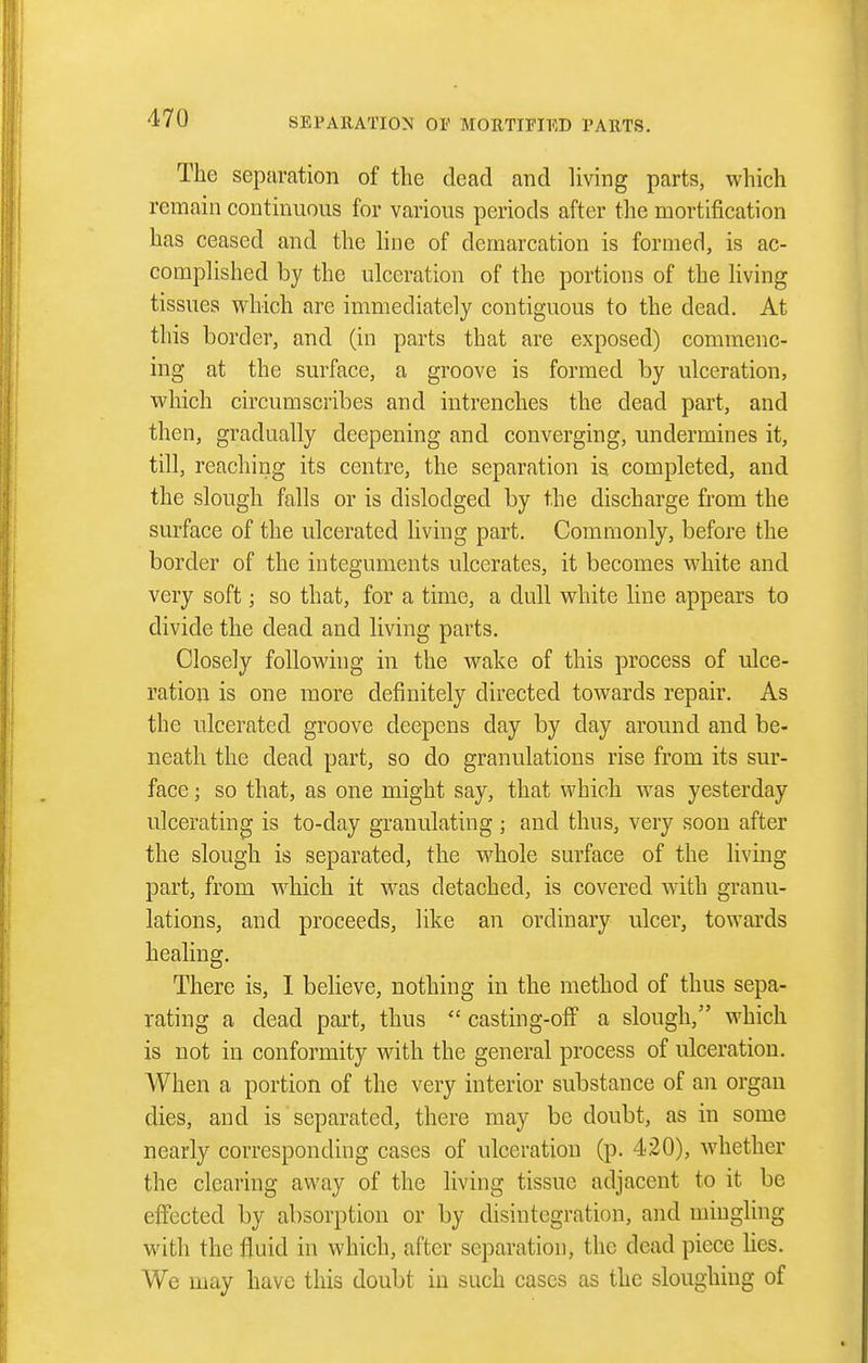 The separation of the dead and living parts, which remain continuous for various periods after the mortification has ceased and the line of demarcation is formed, is ac- complished by the ulceration of the portions of the living tissues which are immediately contiguous to the dead. At this border, and (in parts that are exposed) commenc- ing at the surface, a groove is formed by ulceration, which circumscribes and intrenches the dead part, and then, gradually deepening and converging, undermines it, till, reaching its centre, the separation is completed, and the slough falls or is dislodged by the discharge from the surface of the ulcerated living part. Commonly, before the border of the integuments ulcerates, it becomes white and very soft; so that, for a time, a dull white line appears to divide the dead and living parts. Closely following in the wake of this process of ulce- ration is one more definitely directed towards repair. As the ulcerated groove deepens day by day around and be- neath the dead part, so do granulations rise from its sur- face ; so that, as one might say, that which Avas yesterday ulcerating is to-day granulating ; and thus, very soon after the slough is separated, the whole surface of the living part, from which it was detached, is covered with granu- lations, and proceeds, like an ordinary ulcer, towards healing. There is, 1 believe, nothing in the method of thus sepa- rating a dead part, thus casting-off a slough, which is not in conformity with the general process of ulceration. When a portion of the very interior substance of an organ dies, and is separated, there may be doubt, as in some nearly corresponding cases of ulceration (p. 420), whether the clearing away of the living tissue adjacent to it be effected by absorption or by disintegration, and mingling with the fluid in which, after separation, the dead piece lies. We may have this doubt in such cases as the sloughing of